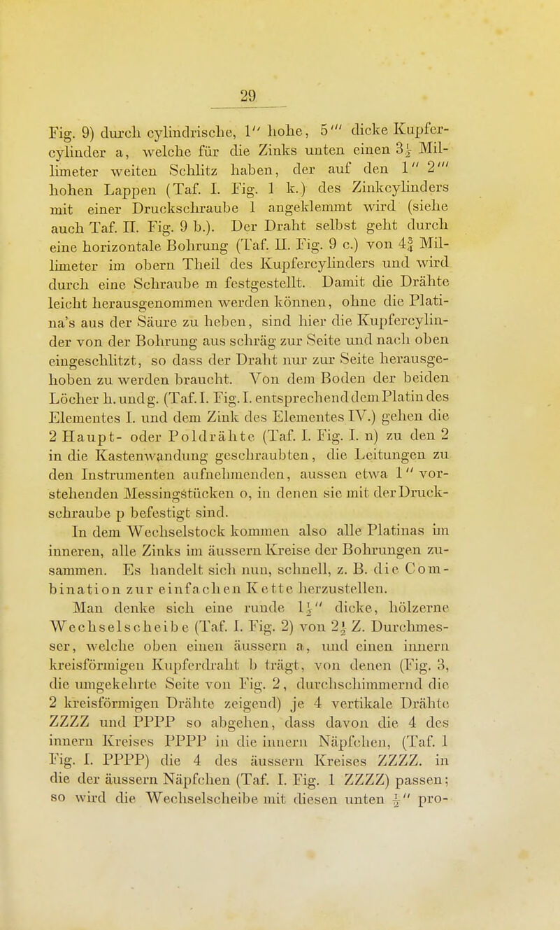 Fig. 9) durcli cyliudrisclie, 1 liolie, 5' dicke Kupfer- cyliuder a, welche für die Zinks unten einen 3.^ Mil- limeter weiten Schlitz haben, der auf den 1 2' hohen Lappen (Taf. 1. Fig. 1 k.) des Zinkcylinders mit einer Druckschraube 1 angeklemmt wird (siehe auch Taf. IL Fig. 9 b.). Der Draht selbst geht durch eine horizontale Bohrung (Taf. IL Fig. 9 c.) von 4| Mil- limeter im obern Theil des Kupfercylinders und wird durch eine Schraube m festgestellt. Damit die Drähte leicht herausgenommen werden können, ohne die Plati- na's aus der Säure zu heben, sind hier die Kupfercylin- der von der Bohrung aus schräg zur Seite und nach oben eingeschlitzt, so dass der Draht nur zur Seite herausge- hoben zu werden braucht. Von dem Boden der beiden Löcher h.undg. (Taf.L Fig.L entsprechend dem Platin des Elementes I. und dem Zink des Elementes IV.) gehen die 2 Haupt- oder Poldrähte (Taf. L Fig. L n) zu den 2 in die Kastenwandung geschraubten, die Leitungen zu den Instrumenten aufnehmenden, aussen etwa 1 vor- stehenden Messingstücken o, in denen sie mit der Druck- schraube p befestigt sind. In dem Wechselstock kommen also alle Piatinas iin inneren, alle Zinks im äussern Kreise der Bohrungen zu- sammen. Es handelt sich nun, schnell, z. B. die Com- bination zur einfachen Kette herzustellen. Man denke sich eine runde l\ dicke, hölzerne Wechselscheibe (Taf 1. Fig. 2) von 2^- Z. Durchmes- ser, welche oben einen äussern a, luid einen innern kreisförmigen Kupferdraht b trägt, von denen (Fig. 3, die lungekehrte Seite von Fig. 2, durchschinmiernd die 2 kreisförmigen Drähte zeigend) je 4 vertikale Drähte ZZZZ und PPPP so abgehen, dass davon die 4 des innern Kreises PPPP in die innern Näpfchen, (Taf. 1 Fig. L PPPP) die 4 des äussern Kreises ZZZZ. in die der äussern Näpfchen (Taf. 1. Fig. 1 ZZZZ) passen; so wird die Wechselscheibe mit diesen unten ^ pro-