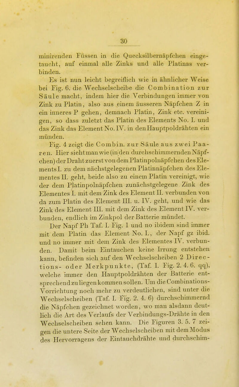 minirenden Füssen in die Quecksilbernäpfchen einge- tauclit, auf einmal alle Zinks und alle Piatinas ver- binden. Es ist nun leicht begreiflich wie in ähnlicher Weise bei Fig. 6. die Wechselscheibe die Combination zur Säule macht, indem hier die Verbindungen immer von Zink zu Platin, also aus einem äusseren Näpfchen Z in ein inneres P gehen, demnach Platin, Zink etc. vereini- gen, so dass zuletzt das Platin des Elements No. I. und das Zink das Element No.IV. in den Hauptpoldrähten ein münden. Fig. 4 zeigt die Combin. zur Säule aus zwei Paa- ren. Hier sieht man wie (In den durchschimmernden Näpf- chen) der Draht zuerst von dem Platinpoluäpfchen des P]le- mentsl. zu dem nächstgelegenen Platinnäpfchen des Ele- mentes n. gellt, beide also zu einem Platin vereinigt, wie der dem Platinpolnäpfchen zunächstgelegene Zink des Elementes I. mit dem Zink des Element JI. verbunden von da zum Platin des Element HL u. IV. geht, und wde das Zink des Element HI. mit dem Zink des Element IV. ver- bunden, endlich im Zinkpol der Batterie mündet. Der Napf Ph Taf. I. Fig. 1 und no ibidem sind immer mit dem Platin das Element No. I., der Napf gz ibid. und no inmier mit dem Zink des Elementes IV. verbun- den. Damit beim Eintauchen keine Irrung entstehen kann, befinden sich auf den Wechselsclieiben 2 Direc- tions- o der Merkpunkte, (Taf. I. Fig. 2. 4. 6. qq), welche immer den Hauptpoldrähten der Batterie ent- sprechend zuliegen kommen sollen. Um die Combinations- Vorrichtung noch mehr zu verdeutlichen, sind unter die Wechselscheiben (Taf. I. Fig. 2. 4. 6) durchschimmernd die Näpfchen gezeichnet worden, wo man alsdann deut- lich die Art des Verlaufs der Verbindungs-Drähte in den Wechselscheibeu sehen kann. Die Figuren 3. 5. 7 zei- gen die untere Seite der Wechselscheiben mit dem Modus des Hervorragens der Eintauchdrähte und durchschim-