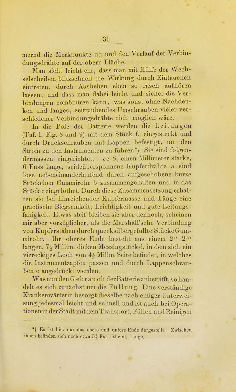 merncl die Merkpunkte qq und den Verlauf der Verbin- dungsdrälite auf der obern Fläche. Man sieht leicht ein, dass man mit Hülfe der Wech- selscheiben blitzschnell die Wirkung durch Eintauchen eintreten, durch Ausheben eben so rasch aufliören lassen, und dass man dabei leicht und sicher die Ver- bindungen combiniren kann, was sonst ohne Nachden- ken und langes, zeitraubendes Umschrauben vieler ver- schiedener Verbindungsdrähte nicht möghch wäre. In die Pole der Batterie werden die Leitungen (Taf. 1. Fig. 8 und 9) mit dem Stück f. eingesteckt und durch Druckschrauben mit Lappen befestigt, um den Strom zu den Instrumenteu zu führen). Sie sind folgen- dermassen eingerichtet. Je 8, einen Milhmeter starke, 6 Fuss lange, seideübersponnene Kupferdrähte a sind lose nebeneinanderlaufend durch aufgeschobene kurze Stückchen Gummirohr b zusammengehalten und in das Stück ceingelöthet. Durch diese Zusammensetzung erhal- ten sie bei hinreichender Kupfermasse und Länge eine jiractische Biegsamkeit, Leichtigkeit und gute Leitungs- fähigkeit. Etwas steif bleiben sie aber dennoch, scheinen mir aber vorzüghcher, als die MarshaU'sche Verbindung von Kupferstäben durch quecksilbergefüllte Stücke Gum- mirohr. Ihr oberes Ende besteht aus einem 2 2' langen, 7iMUlim. dicken Messingstück d, in dem sich ein viereckiges Loch von 4^ Millm. Seite befindet, in welches die Instrumentzapfen passen und durch Lappensclu-au- ben e augedrückt werden. Was nun den Gebrauch der Batterie anbetrifft, so han- delt es sich zunächst um die Füllung. Eine verständige Krankenwärterin besorgt dieselbe nach einiger Unterwei- sung jedesmal leicht und schnell und ist auch bei Opera- tionen in der Stadt mit dem Trausport, Füllen und Reinigen *) Es ist hier nur das obere und untere Ende dargestellt, Zwischen ihnen befinden sich noch etwa 5i Fuss Rhein!. Länge.