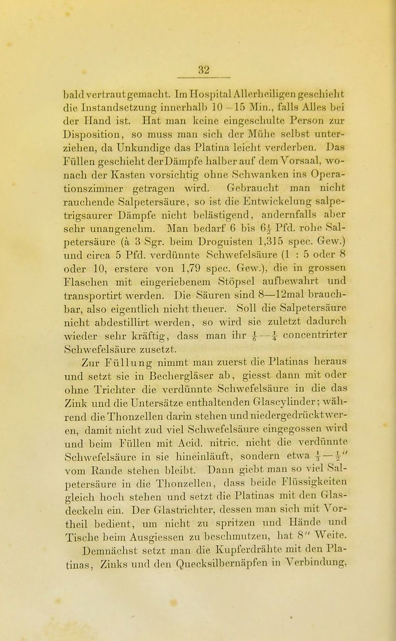 bald vertraut gemacht. Im Hospital Allerheiligen geschieht die Instandsetzung innerhalb 10 -15 Min., falls Alles bei der Hand ist. Hat man keine eingeschulte Person zur Disposition, so muss man sich der Mühe selbst unter- ziehen, da Unkundige das Piatina leicht verderben. Das Füllen geschieht derDämpfe halber auf dem Vorsaal, wo- nach der Kasten vorsichtig ohne Schwanken ins Opera- tionszimmer getragen wird. Gebraucht man nicht rauchende Salpetersäure, so ist die Entwickelung salpe- trigsaurer Dämpfe nicht belästigend, andernfalls aber sehr unangenehm. Man bedarf 6 bis 6^ Pfd. rohe Sal- petersäure (ä 3 Sgr. beim Droguisten 1,315 spec. Gew.) und circa 5 Pfd. verdünnte Schwefelsäure (1 : 5 oder 8 oder 10, erstere von 1,79 spec. Gew.), die in grossen Flaschen mit eingeriebenem Stöpsel aufljewahrt und transportü-t werden. Die Säuren sind 8—12mal brauch- bar, also eigentlich nicht tlieuer. Soll die Salpetersäure nicht abdestillirt werden, so wird sie zuletzt dadurch wieder sehr kräftig, dass man ilir }—l- concentrirter Schwefelsäure zusetzt. Zur Füllung nimmt man zuerst die Platiuas heraus und setzt sie in Bechergläser ab, giesst dann mit oder ohne Trichter die verdünnte Schwefelsäure in die das Zink und die Untersätze enthaltenden Glascyhnder; wäh- rend die Thonzellen darin stehen und niedergedrückt wer- en, damit nicht zud viel Schwefelsäure eingegossen wird und beim Füllen mit Acid. nitric. nicht die verdünnte Schwefelsäure in sie hineinläuft, sondern etwa i —| vom Rande stehen bleibt. Daun giebt man so viel Sal- petersäure in die Thonzellcn, dass beide Flüssigkeiten gleich hoch stehen und setzt die Piatinas mit den Glas- deckeln ein. Der Glasti-ichter, dessen man sich mit Vor- theil bedient, um nicht zu spritzen und Hände und Tische beim Ausgiessen zu beschmutzen, hat 8 Weite. Demnächst setzt man die Kupferdrähte mit den Pia- tinas, Zinks und den Quecksilbernäpfen in Verbindung,