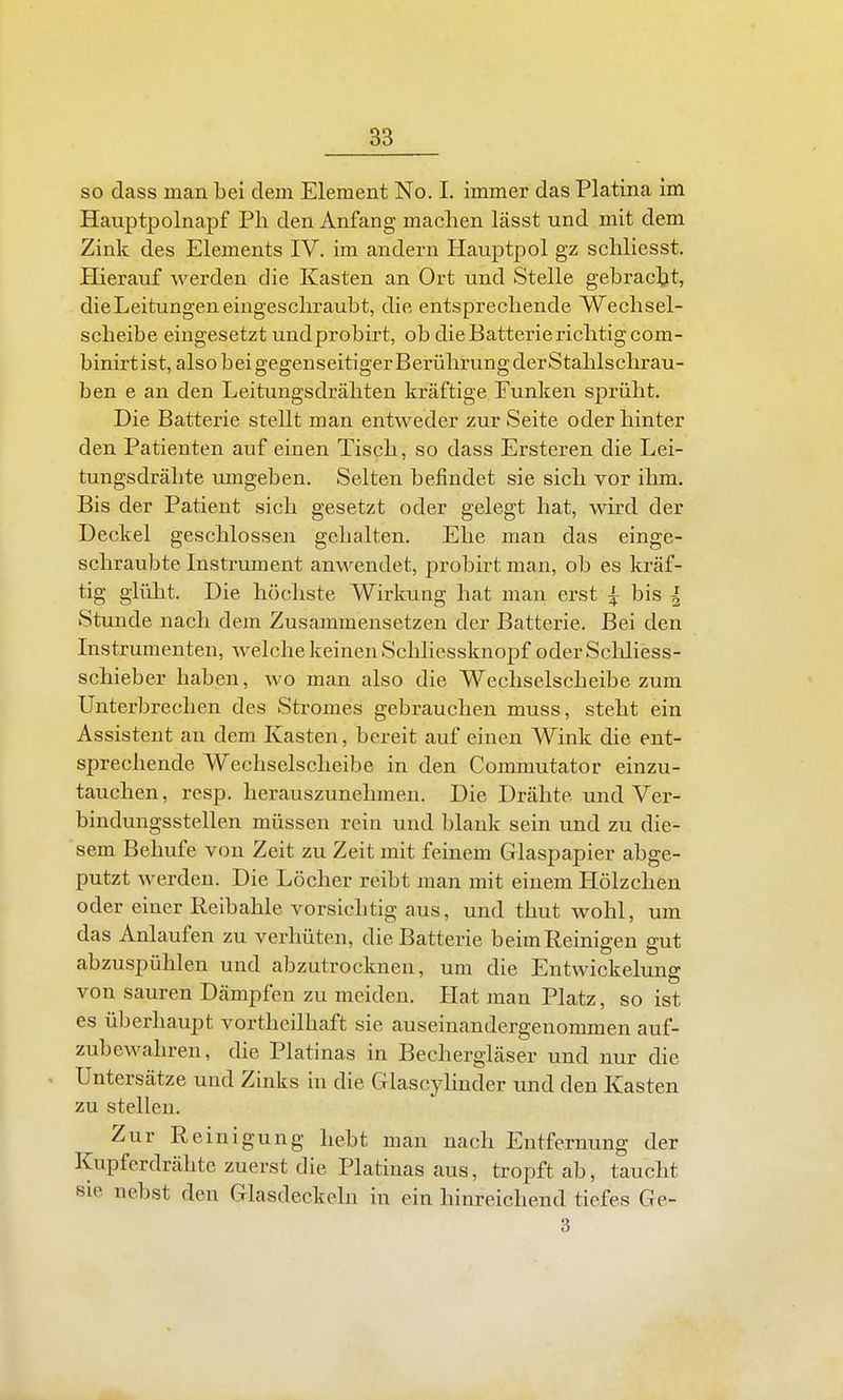 so dass man bei dem Element No. I. immer das Piatina im Hauptpolnapf Ph den Anfang machen lässt und mit dem Zink des Elements IV. im andern Hauptpol gz schliesst. Hierauf werden die Kasten an Ort und Stelle gebracljt, die Leitungen eingeschraubt, die entsprechende Wechsel- scheibe eingesetzt und probirt, ob die Batterie richtig com- binirtist, also bei gegenseitigerBerühi-ungderStahlschrau- ben e an den Leitungsdrähten kräftige Funken sprüht. Die Batterie stellt man entweder zur Seite oder hinter den Patienten auf einen Tisch, so dass Ersteren die Lei- tungsdrähte umgeben. Selten befindet sie sich vor ihm. Bis der Patient sich gesetzt oder gelegt hat, whd der Deckel geschlossen gehalten. Ehe man das einge- schraubte Instrument anwendet, probirt man, ob es kräf- tig glüht. Die höchste Wirkung hat man erst ^ bis ^ Stunde nach dem Zusammensetzen der Batterie. Bei den Instrumenten, welche keinen Schliessknopf oder Scliliess- schieber haben, wo man also die Wechselscheibe zum Unterbrechen des Stromes gebrauchen muss, steht ein Assistent an dem Kasten, bereit auf einen Wink die ent- sprechende Wechselscheibe in den Commutator einzu- tauchen , resp. herauszunehmen. Die Drähte und Ver- bindungsstellen müssen rein und blank sein und zu die- sem Behufe von Zeit zu Zeit mit feinem Glaspapier abge- putzt werden. Die Löcher reibt man mit einem Hölzchen oder einer Reibahle vorsichtig aus, und thut wohl, um das Anlaufen zu verhüten, die Batterie beim Reinigen gut abzuspühlen und abzutrocknen, um die Entwickelung von sauren Dämpfen zu meiden. Hat man Platz, so ist es überhaupt vortheilhaft sie auseinandergenommen auf- zubewahren, die Piatinas in Bechergläser und nur die . Untersätze und Zinks in die Glascylinder und den Kasten zu stellen. Zur Reinigung hebt man nach Entfernung der Kupferdrähte zuerst die Platiuas aus, tropft ab, taucht sie nebst den Glasdeckeln in ein hinreichend tiefes Ge- 3