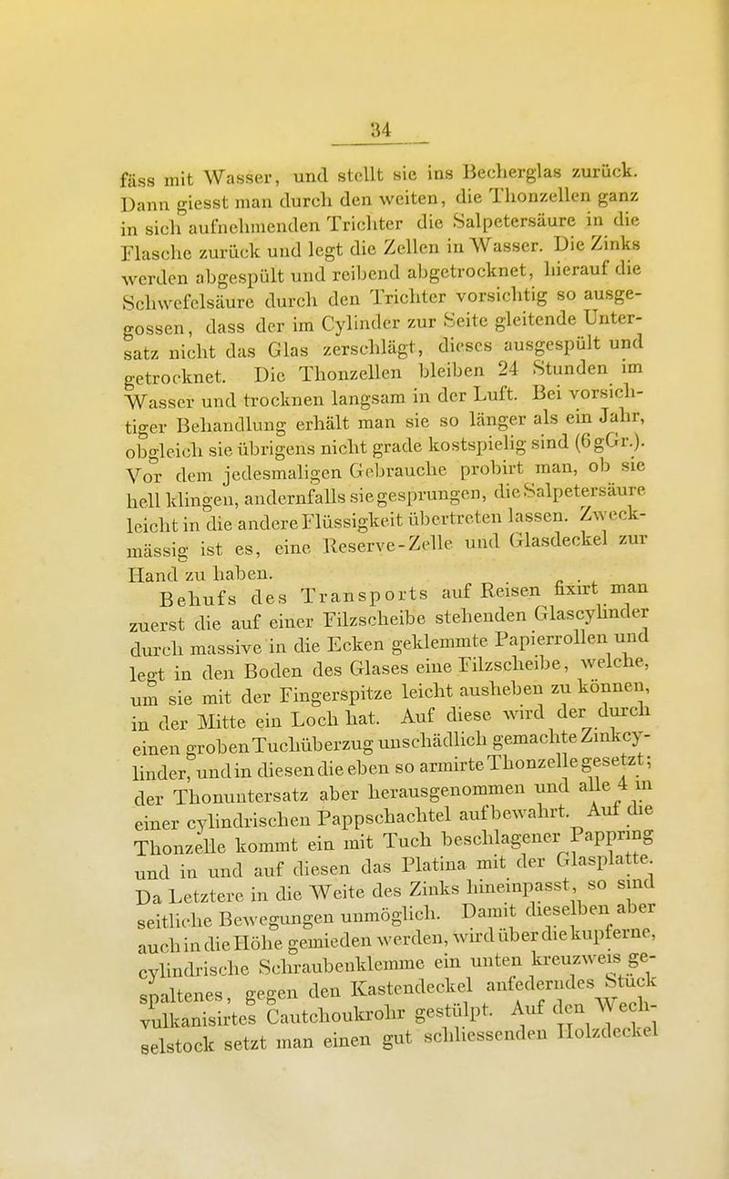 fäss mit Wasser, und stellt sie ins Beclierglas zurück. Dann giesst man durch den weiten, die Tlionzellen ganz in sich aufnehmenden Trichter die Salpetersäure in die Flasche zurück und legt die Zellen in Wasser. Die Zinks werden abgespült und reibend abgetrocknet, hierauf die Schwefelsäure durch den Trichter vorsichtig so ausge- gossen, dass der im Cylinder zur Seite gleitende Unter- satz nicht das Glas zerschlägt, dieses ausgespült und getrocknet. Die Thonzellen bleiben 24 Stunden im Wasser und trocknen langsam in der Luft. Bei vorsich- tiger Behandlung erhält man sie so länger als ein Jahr, obgleich sie übrigens nicht grade kostspiehg sind (6gGr.). Vor dem jedesmaligen Gebrauche probirt man, ob sie hell klingen, andernfalls sie gesprungen, die Salpetersäure leicht in die andere Flüssigkeit übertreten lassen. Zweck- mässig ist es, eine Reserve-Zelle und Glasdeckel zur Hand zu haben. . Behufs des Transports auf Reisen fixirt man zuerst die auf einer Füzscheibe stehenden Glascyhnder durch massive in die Ecken geklemmte Papierrollen und legt in den Boden des Glases eine Filzscheibe, weiche, um sie mit der Fingerspitze leicht ausheben zu können, in der Mitte ein Loch hat. Auf diese wird der durch einen groben Tuchüberzug unschädlich gemachte Zmkcy- linderrundin diesen dieeben so armirte Thonzelle gesetzt; der Thonuntersatz aber herausgenommen und alle 4 m einer cyhndrischen Pappschachtel auf bewahrt. Auf die Thonzelle kommt ein mit Tuch beschlagener Pappring und in und auf diesen das Piatina mit der Glasplatte Da Letztere in die Weite des Zinks hineinpasst so sind seithche Bewegungen unmöglich. Damit dieselben aber auch in die Höhe gemieden werden, wird über die kupferne, cyhndrische Schraubenklemme ein unten kreuzwe^ ge- spaltenes, gegen den Kastendeckel --^f^jf'\^f^' vulkanisirtes Cautchoukrohr gestülpt. Auf den Wech- selstock setzt man einen gut schhessenden Holzdeckel