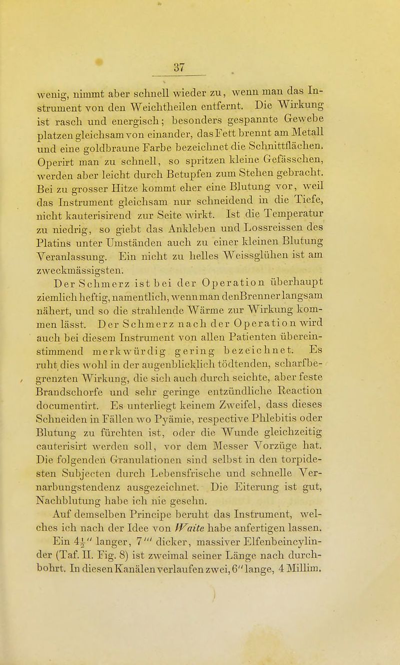 wenig, nimmt aber schnell wieder zu, wenn man das In- strument von den Weichtlieilen entfernt. Die Wirkung ist rascli und energisch; besonders gespannte Gewebe platzen gleichsam von einander, das Fett brennt am Metall und eine goldbraune Farbe bezeichnet die Schnittflächen. Operirt man zu schnell, so spritzen kleine Gefässchen, werden aber leicht diirch Betupfen zum Stehen gebracht. Bei zu grosser Hitze kommt eher eine Blutung vor, weil das Instrument gleichsam nur schneidend in die Tiefe, nicht kauterisirend zur Seite wirkt. Ist die Temperatur zu niedrig;, so eiebt das Ankleben und Lossreissen des Platins unter Umständen auch zu einer kleinen Blutung A^eranlassung. Ein nicht zu helles Weissglühen ist am zweckmässigsten. Der Schmerz ist bei der Operation überhaupt ziemlich heftig, namentlich, wenn man denBrenner langsam nähert, rmd so die strahlende Wärme zur Wirkimg kom- men lässt. Der Schmerz nach der Operation wird auch bei diesem Instrument von aUen Patienten überein- stimmend merkwürdig gering bezeichnet. Es ruht dies wohl in der augenblicklich tödtenden, scharf be- grenzten Wirkung, die sich auch durch seichte, aber feste Brandschorfe und sehr geringe entzündliche Reaction documentirt. Es unterliegt keinem Zweifel, dass dieses Schneiden in Fällen wo Pyämie, respective Phlebitis oder Blutung zu fürchten ist, oder die Wunde gleichzeitig cauterisirt werden soll, vor dem Messer A-^orzüge hat. Die folgenden Granulationen sind selbst in den torpide- sten Subjecten durch Lebensfrische und schnelle Ver- narbuugstendeuz ausgezeichnet. Die Eiterung ist gut, Nachblutung habe ich nie gesehn. Auf demselben Principe beruht das Instrument, wel- ches ich nach der Idee von IVaite habe anfertigen lassen. Ein 4i langer, 7' dicker, massiver Elfenbeincylin- der (Taf. II. Fig. 8) ist zweimal seiner Länge nach durch- bohrt, IndiesenKanälenverlaufenzwei,6lange, 4Millim. i
