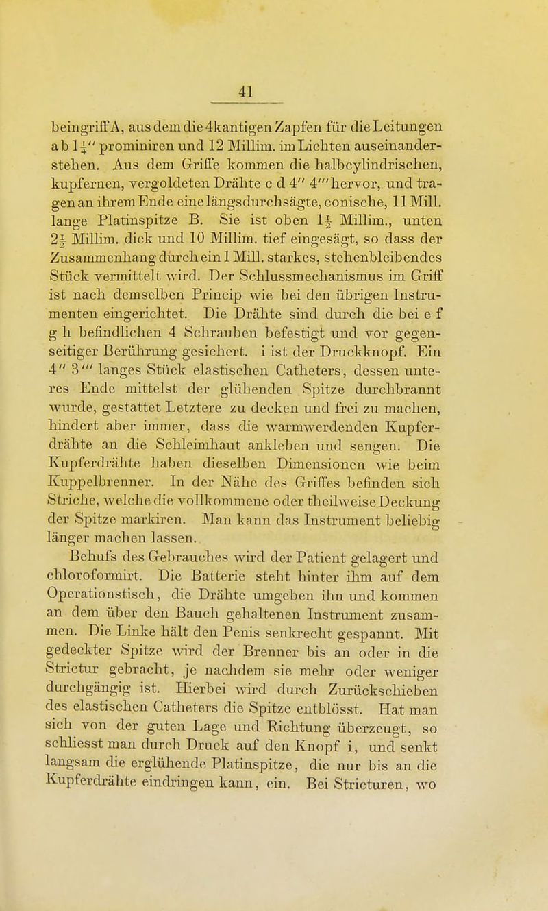 beiiigritt'A, aus dem die 4kantigen Zapfen für dieLeitungen ab 1^ prominiren und 12 Millim. im Liebten auseinander- steben. Aus dem Griffe kommen die halbcylindrischen, kupfernen, vergoldeten Dräbte c d 4 4'bervor, und tra- gen an ihrem Ende einelängsdurcbsägte, coniscbe, 11 MilL lange Platinspitze B. Sie ist oben 1|- Milbm., unten 2k Milbm. dick und 10 Milbm. tief eingesägt, so dass der Zusammenbangdürcbein 1 Mill. starkes, stehenbleibendes Stück vermittelt wird. Der Scblussmecbanismus im Griif ist nach demselben Princip wie bei den übrigen Instru- menten eingerichtet. Die Drähte sind durch die bei e f g h befindlichen 4 Schrauben befestigt und vor gegen- seitiger Berührung gesichert, i ist der Druckknopf. Ein 4 3' langes Stück elastischen Catheters, dessen unte- res Ende mittelst der glühenden Spitze durchbrannt wurde, gestattet Letztere zu decken und frei zu machen, hindert aber immer, dass die warmwerdenden Kupfer- drähte an die Sclileimhaut ankleben und sengen. Die Kupferdi-ähte haben dieselben Dimensionen wie beim Kuppelbrenner. In der Nähe des Griffes befinden sich Striche, welche die vollkommene oder theilweise Deckung der Spitze markiren. Man kann das Instrument beliebig - länger machen lassen. Behufs des Gebrauches wird der Patient gelagert und chloroformirt. Die Batterie steht hinter ilim auf dem Operationstisch, die Drähte umgeben ihn und kommen an dem über den Bauch gehaltenen Instrument zusam- men. Die Linke hält den Penis senkrecht gespannt. Mit gedeckter Spitze wird der Brenner bis an oder in die Strictur gebracht, je nachdem sie mehr oder weniger durchgängig ist. Hierbei wird durch Zurückschieben des elastischen Catheters die Spitze entblösst. Hat man sich von der guten Lage und Richtung überzeugt, so scbliesst man durch Druck auf den Knopf i, und senkt langsam die erglühende Platinspitze, die nur bis an die Kupferdrähte eindringen kann, ein. Bei Stricturen, wo