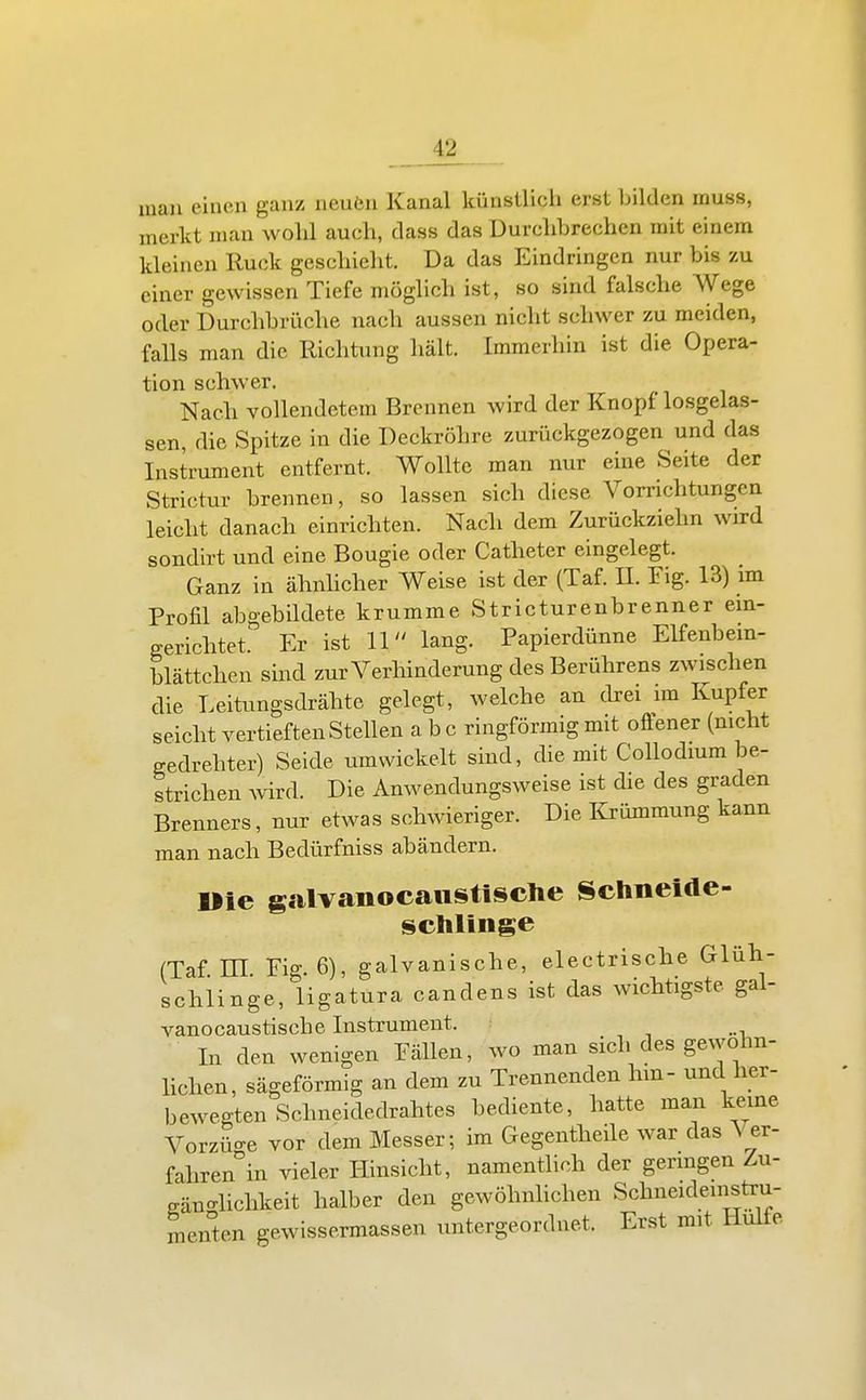 man einen ganz neufen Kanal künstlich erst bilden inuss, merkt man wohl auch, class das Durchbrechen mit einem kleinen Ruck geschielit. Da das Eindringen nur bis zu einer gewissen Tiefe möglich ist, so sind falsche Wege oder Durchbrüche nach aussen nicht schwer zu meiden, falls man die Richtung hält. Immerhin ist die Opera- tion schwer. Nach vollendetem Brennen wird der Knopf losgelas- sen, die Spitze in die Deckröhre zurückgezogen und das Instrument entfernt. Wollte man nur eine Seite der Strictur brennen, so lassen sich diese Vorrichtungen leicht danach einrichten. Nach dem Zurückziehn wird sondirt und eine Bougie oder Catheter eingelegt. Ganz in ähnhcher Weise ist der (Taf. H. Fig. 13) im Profil abgebildete krumme Stricturenbrenner ein- gerichtet. Er ist 11 lang. Papierdünne Elfenbem- blättchcn sind zur Verhinderung des Berührens zwischen die Leitungsdrähte gelegt, welche an chrei im Kupfer seicht vertieften Stellen abc ringförmig mit offener (mcht gedrehter) Seide umwickelt sind, die mit Collodium be- strichen Avird. Die Anwendungsweise ist die des graden Brenners, nur etwas schwieriger. Die Krümmung kann man nach Bedürfniss abändern. »ie galvaiiocaiistisclie Schneide- schliiige (Taf El Fig. 6), galvanische, electrische Glüh- schlinge, ligatura candens ist das wichtigste gal- vanocaustische Instrument. . In den wenigen Fällen, wo man sich des gewohn- hchen, sägeförmig an dem zu Trennenden hm- und her- bewegten Schneidedrahtes bediente, hatte man kerne Vorzüo-e vor dem Messer; im Gegentheile war das Ver- faliren°in vieler Hinsicht, namentlich der genügen Zu- gän-lichkeit halber den gewöhnhchen Schneideinstru- menten gewissermassen untergeordnet. Erst mit Hülfe