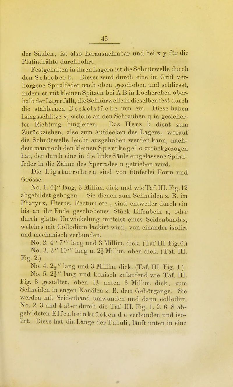 der Säulen, ist also herausnehmbar und bei x y für die Platindrähte durchbohrt. Festgehalten in ihren Lagern ist die Schnürwelle durch den Schieber k. Dieser wird durch eine im Griff ver- borgene Spiralfeder nach oben geschoben und schliesst, indem er mit kleinen Spitzen bei A B in Löcherchen ober- halb der Lager fällt, die Schnürwelle in dieselbenfest durch die stählernen Deckelstücke mm ein. Diese haben Längsschlitze a,'welche an den Schrauben q in gesicher- ter Richtung hingleiten. Das Herz k dient zum Zurückziehen, also zum Aufdecken des Lagers, worauf die Schnürwelle leicht ausgehoben werden kann, nach- dem mannoch den kleinen Sperrkegel o zurückgezogen hat, der durch eine in die linke Säule eingelassene Spiral- feder in die Zähne des Sperrades n getrieben wird. Die Ligaturröhren sind von fünferlei Form und Grösse. No. 1. 6| lang, 3 Millim. dick und wieTaf.in. Fig. 12 abgebildet gebogen. Sie dienen zum Schneiden z. B. im Pharynx, Uterus, Rectum etc., sind entweder durch ein bis an ihr Ende geschobenes Stück Elfenbein a, oder durch glatte Umwickelung mittelst eines Seidenbandes, welches mit Collodium lackirt wird, von einander isolirt und mechanisch verbunden. No. 2. i 7' lang und 3 Millim. dick. (Taf.IILFig.6.) No. 3. 3 10' lang u. 2piiUim. oben dick. (Taf. HL Fig. 2.) No. 4. 2i lang und 3 Millim. dick. (Taf. IE. Fig. 1.) No. 5. 2J lang und konisch zulaufend wie Taf. III. Fig. 3 gestaltet, oben 1^- unten 3 Millim. dick, zum Schneiden in engen Kanälen z. B. dem Gehörgange. Sic werden mit Seidenband muwunden und dann collodirt, No. 2. 3 und 4 aber durch die Taf. III. Fig. 1. 2. 6. 8 ab- gebildeten El fenbeink rücken de verbunden und iso- lirt. Diese hat die Länge der Tubuli, läuft unten in eine