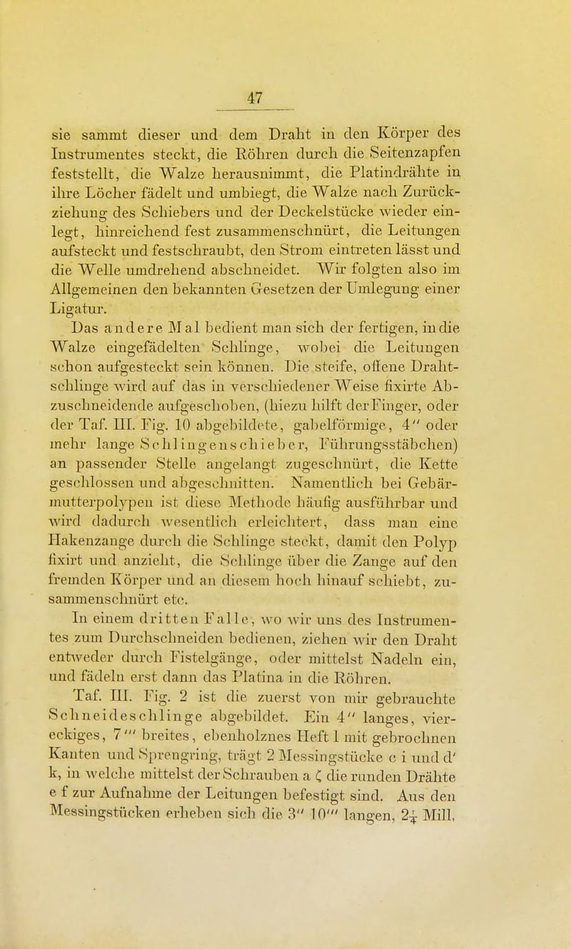 sie samint dieser und dem Draht in den Körper des Instrumentes steckt, die Röhren durch die Seitenzapfen feststellt, die Walze herausnimmt, die Platindrähte in ihre Löcher fädelt und umbiegt, die Walze nach Zurück- ziehuns: des Schiebers und der Deckelstücke wieder ein- legt, hinreichend fest zusammenschnürt, die Leitungen aufsteckt und festschraubt, den Strom eintreten lässt und die Welle umdrehend abschneidet. Wir folgten also im Allgemeinen den bekannten Gresetzen der Umlegung einer Ligatur. Das andere Mal bedient man sich der fertigen, in die Walze eingefädelten Schlinge, wo])ei die Leitungen schon aufgesteckt sein können. Die steife, ollene Draht- sclilinge wird auf das in verschiedener Weise fixh-te Ab- zuschneidende aufgeschoben, (hiezu hilft der Finger, oder der Taf. IIL Fig. 10 abgebildete, gabelförmige, 4 oder mehr lange Schliugenschieber, Führungsstäbchen) an passender Stelle angelangt zugeschnürt, die Kette geschlossen und abgeschnitten. Namentlich bei Gebär- mutterpolypen ist diese Methode häufig ausführbar und Avird dadurch wesentlicli erleichtert, dass man eine Hakenzange durch die Schlinge steckt, damit den Polyp fixirt und anzieht, die Schlinge über die Zange auf den fremden Körper und an diesem hoch hinauf schiebt, zu- sammenschnürt etc. In einem dritten Falle, wo wir uns des Instrumen- tes zum Durchschneiden bedienen, ziehen wir den Draht entweder durch Fistelgänge, oder mittelst Nadeln ein, und fädeln erst dann das Piatina in die Röhren. Taf. ni. Fig. 2 ist die zuerst von mir gebrauchte Seil neide schlinge abgebildet. Ein 4 langes, vier- eckiges, 7' breites, ebenholznes Heft 1 mit gebrochnen Kanten und Sprengring, trägt 2 Messingstücke c i und d' k, in welche mittelst der Schrauben a C die runden Drähte e f zur Aufnahme der Leitungen befestigt sind. Aus den Messingstücken erheben sich die 3 10' langen, 2^ Mill.
