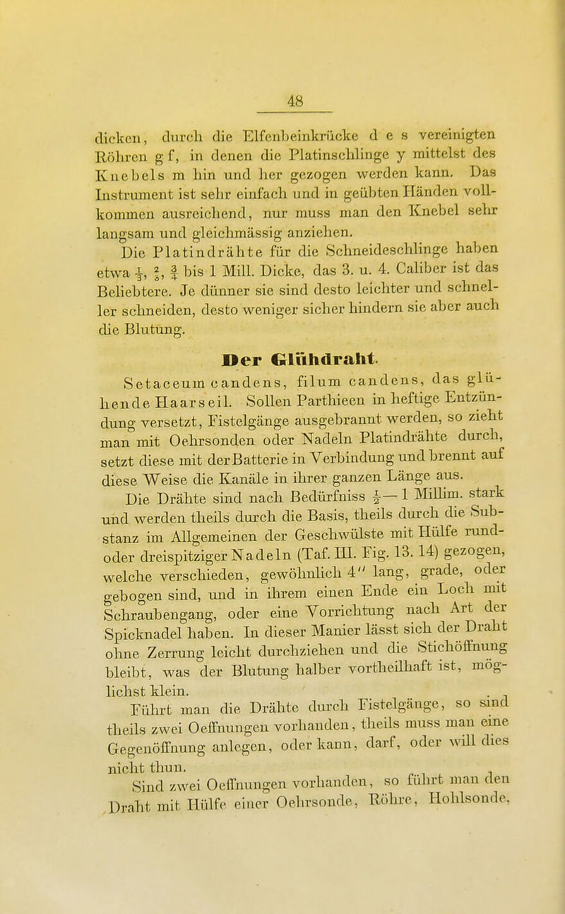 dicken, durch die Elfenbeinkrücke des vereinigten Röhren g f, in denen die Platinschlinge y mittelst des Knebels m hin und her gezogen werden kann. Das Instrument ist sehr einfach und in geübten Händen voll- kommen ausreichend, nur muss man den Knebel sehr langsam und gleichmässig anziehen. Die Platindrähte für die .Schneideschlinge haben etwa -1, 2, I bis 1 Mill. Dicke, das 3. u. 4. Caliber ist das Behebtere. Je dünner sie sind desto leichter und schnel- ler schneiden, desto weniger sicher hindern sie aber auch die Blutung. Der Qlühdraht Setaceum candens, filum candens, das glü- hende BLaars eil. Sollen Parthieen in heftige Entzün- dung versetzt, Fistelgänge ausgebrannt werden, so zieht man mit Oehrsonden oder Nadeln Platindrähte durch, setzt diese mit der Batterie in Verbindung und brennt auf diese Weise die Kanäle in ihrer ganzen Länge aus. Die Drähte sind nach ßedürfniss i-1 MiUim. stark und werden theils dui>ch die Basis, theils durch die Sub- stanz im Allgemeinen der Geschwülste mit Hülfe rund- oder dreispitziger Nadeln (Taf. HI. Eig. 13.14) gezogen, welche verschieden, gewölmhch 4 lang, grade, oder gebogen sind, und in ihrem einen Ende ein Loch mit Schraubengang, oder eine Vorrichtung nach Art der Spicknadel haben. In dieser Manier lässt sich der Draht ohne Zerrung leicht durchziehen und die Stichöffnung bleibt, was der Blutung halber vortheilhaft ist, mög- lichst klein. Eührt man die Drähte dvu-eh Eistelgäuge, so sind theils zwei Oeffnungen vorhanden, theils muss man eine Gegenöffnung anlegen, oder kann, darf, oder wül dies nicht thun. Sind zwei Oeffnungen vorhanden, so führt man den Draht mit Hülfe einer Oehrsonde, Röhi-e, Hohlsonde,