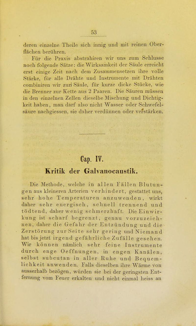 deren einzelne Theile sich innig und mit reinen Ober- flächen berühren. Für die Praxis absti-ahiren wir uns zum Schlüsse noch folo-ende Sätze: die Wirksamkeit der Säule erreicht erst einiffe Zeit nacli dem Zusammensetzen ihre volle Stärke, für alle Drähte und Instrumente mit Drähten combiniren wir zuri Säule, für kurze dicke Stücke, wie die Brenner zur Kette aus 2 Paaren. Die Säuren müssen in den einzelnen Zellen dieselbe Mischung und Dichtig- keit haben, man darf also nicht Wasser oder Schwefel- säure nachgiessen, sie daher verdünnen oder verstärken. Cap. IV. Kritik der Galvanocaustik, Die Methode, welche in allen Fällen Blutun- gen aus kleineren Arterien verhindert, gestattet uns, sehr hohe Temperaturen anzuwenden, wirkt daher sehr energisch, schnell trennend und tödtend, daher wenig schmerzhaft. Die Einwir- kung ist scharf begrenzt, genau vorzuzeich- nen, daher die Gefahr der Entzündung und die Zerstörung zur Seite sehr gering und Niemand hat bis jetzt irgend gefährliche Zufälle gesehen. Wir k önnen nämhch sehr feine Instrumente durch enge Oeffnungen, in engen Kanälen, selbst subcutan in aller Ruhe und Bequem- lichkeit anwenden. Falls dieselben ihre Wärme von ausserhalb bezögen, würden sie bei der geringsten Ent- fernung vom Feuer erkalten und nicht einmal heiss an