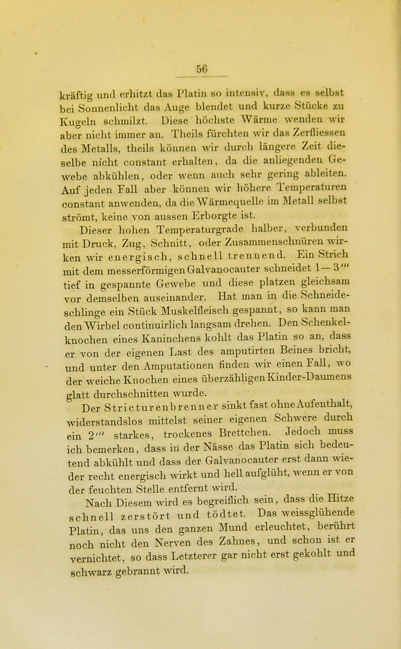 kräftig und erhitzt das Platin so intensiv, dass es selbst bei Sonnenlicht das Auge blendet und kurze Stücke zu Kugeln schmilzt. Diese höchste Wärme wenden wir aber nicht immer an. Theils fürchten wir das Zerfliessen des Metalls, theils können wir durch längere Zeit die- selbe nicht constant erhalten, da die anliegenden Ge- webe abkühlen, oder wenn auch sehr gering ableiten. Auf jeden Fall aber können wir höhere Temperaturen constant anwenden, da die Wärmequelle im Metall selbst strömt, keine von aussen Erborgte ist. Dieser hohen Temperaturgrade halber, verbunden mit Druck, Zug, Schnitt, oder Zusammenschnüren wir- ken wir energisch, schnell trennend. Ein Strich mit dem messerförmigen Gralvanocauter schneidet 1—3' tief in gespannte Gewebe und diese platzen gleichsam vor demselben auseinander. Hat man in die Schneide- schhnge ein Stück Muskelfleisch gespannt, so kann man den Wirbel continuirlich langsam drehen. Den Schenkel- knochen eines Kaninchens kohlt das Platin so an, dass er von der eigenen Last des amputirten Beines bricht, und unter den Amputationen finden Avir einen Fall, wo der weiche Knochen eines überzähhgen Kinder-Daumens glatt durchschnitten wurde, DerStricturenbrenner sinkt fast ohne Aufenthalt, widerstandslos mittelst seiner eigenen Schwere durch ein 2' starkes, trockenes Brettchen. Jedoch muss ich bemerken, dass in der Nässe das Platin sich bedeu- tend abkühlt und dass der Galvanocauter erst dann wie- der recht energisch wirkt und hell aufglüht, wenn er von der feuchten Stelle entfernt wird. Nach Diesem wird es begreiflich sein, dass die Hitze schnell zerstört und tödtet. Das weissglühende Platin, das uns den ganzen Mund erleuchtet, berührt noch nicht den Nerven des Zahnes, und schon ist er vernichtet, so dass Letzterer gar nicht erst gekohlt und schwarz gebrannt wird.