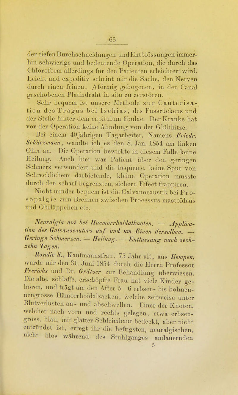der tiefen Durchsclmeidungeu undEutblössungen immer- liin schwierige und bedeutende Operation, die durch das Chloroform allerdings für den Patienten erleichtert wird. Leicht und expeditiv scheint mir die Sache, den Nerven durch einen feinen, /\förmig gebogenen, in den Canal geschobenen Platindralit in situ zu zerstören. Selir bequem ist unsere Methode zur Cauterisa- tion des Tragus bei Ischias, des Fnssrückens und der Stelle hinter dem capitulum fibulae. Der Kranke hat vor der Operation keine i\.hndung von der Glühhitze. Bei einem 40jährigen Tagarbeiter, Namens Friedr. Schürziiiaim, wandte ich es den 8. Jan. 1854 am linken Ohre an. Die Operation bewirkte in diesem Falle keine Heilung. Auch hier war I^atient über den geringen Sclmaerz verwundert und die bequeme, keine Spur von Schrecklichem darbietende, kloine Operation musste durch den scharf begrenzten, sichern EÜect frappiren. Nicht minder bequem ist die Galvanocaustik bei Pro- sopalgie zmn Brennen zwischen Processus mastoideus und Ohrläppchen etc. Neiiralgia ani bei Haeniorrhoidalknoten. — Jpplica- tion des Galoa/iocuuters auf vjid um Einen derselben. — Geringe Schmerlen, — Heilung. ~ Entlassung nach sech- zehn Tagen. Ros(die S., Kaufmannsfrau, 75 Jahr alt, aus Kempen, wurde mir den 31. Juni 1854 durch die Herrn Professor Frerichs und Dr. Grälzer zur Behandlung überwiesen. Die alte, schlalfe, erschöpfte Frau hat viele Kinder ge- boren, und trägt um den After 5 6 erbsen- bis bolinen- nengrosse Hämorrhoidalzacken, Avelche zeitweise unter Blutverlusten an- und abschwellen. Einer der Knoten, welcher nach vorn und rechts gelegen, etwa erbsen- gross, blau, mit glatter Schleimhaut bedeckt, aber nicht entzündet ist, erregt ihr die heftigsten, neuralgischen, nicht blos während des Stuhlganges andauernden 5