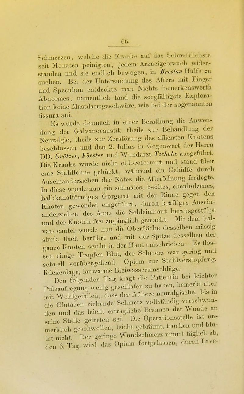 G6 Schmerzcji, welche die Kranke aul' das Sehreclilieliste seit Monaten peinigten, jedem ArzneigeLraueh wider- standen nnd sie endlich bewogen, in Breslau UilUn zu suchen. Bei der Untersuchung des Afters mit Finger und Speculum entdeckte man Nichts bemerkenswerth Abnormes, namentlich fand die sorgfältigste Explora- tion keine Mastdarmgeschwüre, wie bei der sogenannten fissura ani. Es wurde demnach in einer Berathnng die Anwen- dung der Galvanocaustik theils zur Behandlung der Neuralgie, theils zur Zerstörung des aflicirten Knotens beschlossen und den 2. Julius in Gegenwart der Herrn DD. Grützer, Förster und Wundarzt Tschöke ausgeführt. Die Kranke wurde nicht chloroformirt und stand über eine Stuhllehne gebückt, während ein Gehülfe durch Auseinanderzichen der Nates die ATteröffnung freUegte. In diese wurde nun ein schmales, beöltes, ebenliolzenes, halbkanalförmiges Gorgcret mit der Rinne gegen den Knoten gewendet eingefidirt, durch kräftiges Ausem- anderziehen des Anus die Schleimhaut herausgestulpt und der Knoten frei zugänglich gemacht. Mit dem Gal- vanocauter wurde nun die Oberfläche desselben massig stark, flach berührt und mit der Spitze desselben der ganze Knoten seicht in der Haut umschrieben. Es flös- sen einige Tropfen Blut, der Schmerz war genug und schnell vorübergehend. Opium zur Stuhlverstopfung, Rückenlage, lauwarme Bleiwasserumschlagc. Den folgenden Tag klagt die Patientin bei leichter Pulsaufregung wenig geschlafen zu haben bemerk aber mit Wohlgefallen, dass der frühere ueuralgische, bis in die Glutaeen ziehende Schmerz vollständig ve^-schwun- den und das lei<dit erträglicdie Brennen der Wunde an seine Stelle getreten sei. Die Operationsstelle ist un- merkhch geschwollen, leicht gebräunt, trocken und blu- tet nicht. Der geringe AVundschmerz nimmt täglich ab, den 5 Tag wird das Opium fortgelassen, durch Lave-