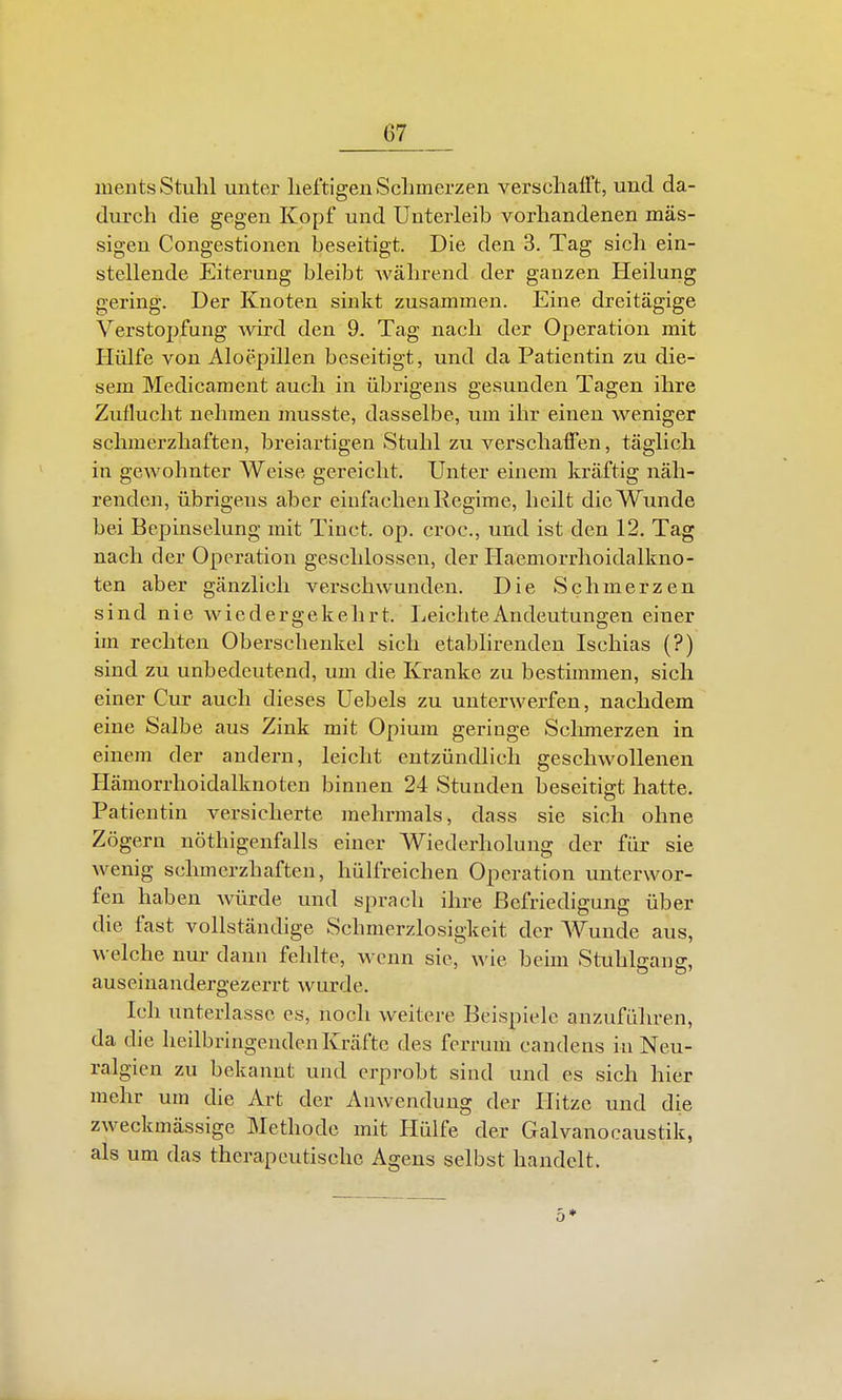 ments Stuhl unter heftigen Schmerzen verschafft, und da- durch die gegen Kopf und Unterleib vorhandenen mas- sigen Congestionen beseitigt. Die den 3. Tag sich ein- stellende Eiterung bleibt während der ganzen Heilung gering. Der Knoten sinkt zusammen. Eine dreitägige Verstopfung -wird den 9. Tag nach der Operation mit Hülfe von Aloepillen beseitigt, und da Patientin zu die- sem Medicament auch in übrigens gesunden Tagen ihre Zuflucht nehmen musste, dasselbe, um ihr einen weniger schmerzhaften, breiartigen Stuhl zu verschaffen, täglich in gcAvohnter Weise gereicht. Unter einem kräftig näh- renden, übrigens aber eiufachen Regime, heilt die Wunde bei Bepinselung mit Tinct. op. croc, und ist den 12. Tag nach der Operation geschlossen, der Haemorrhoidalkno- ten aber gänzlich verschwunden. Die Schmerzen sind nie wiedergekehrt. Leichte Andeutungen einer im rechten Oberschenkel sich etabhrenden Ischias (?) sind zu unbedeutend, um die Kranke zu bestünmen, sich einer Cur auch dieses Uebels zu unterwerfen, nachdem eine Salbe aus Zink mit Opium geringe Sclnnerzen in einem der andern, leicht entzündlich geschwollenen Hämorrhoidalknoten binnen 24 Stunden beseitigt hatte. Patientin versicherte mehrmals, dass sie sich ohne Zögern nöthigenfalls einer Wiederholung der für sie wenig schmerzhaften, hülfreichen Operation unterwor- fen haben würde und sprach ihre Befriedigung über die fast vollständige Schmerzlosigkeit der Wunde aus, welche nur dann feldte, wenn sie, wie beim Stuhlgang, auseinandergezerrt wurde. Ich unterlasse es, noch weitere Beispiele anzuführen, da die heilbringenden Kräfte des ferrum candens in Neu- ralgien zu bekannt und erprobt sind und es sich hier mehr um die Art der Anwendung der Hitze und die zweckmässige Methode mit Hülfe der Galvanocaustik, als um das therapeutische Agens selbst handelt. 0*