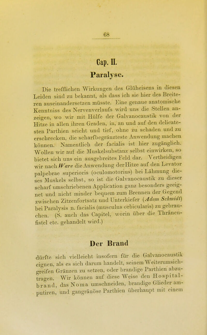 Cap. II. Paralyse. Die trefflichen Wirkungen des Glüheisens in diesen Leiden sind zu bekannt, als dass ich sie hier des Breite- ren auseinandersetzen müsste. Eine genaue anatomische Kenntniss des Nervenverlaufs wird uns die Stellen an- zeigen, wo wir mit Hülfe der Galvanocaustik von der Hitze in allen ihren Graden, in, an und auf den delicate- sten Parthien seicht und tief, ohne zu schaden und zu erschrecken, die scharfbegränzteste Amvendung machen können. Namentlich der facialis ist hier zugänglich. Wollen wir auf die Muskelsubstanz selbst einwirken, so bietet sich uns ein ausgebreites Feld dar. Vertheidigen wir nach fFare dieAnwendung der Hitze auf den Levator palpebrae superioris (oculomotorlus) bei Lähmung die- ses Muskels selbst, so ist die Galvanocaustik zu dieser scharf umschriebenen Apphcation ganz besonders geeig- net und nicht minder bequem zum Brennen der Gegend zwischen Zitzenfortsatz und Unterkiefer {Adam Schmidt) bei Paralysis n. facialis (musculus orbicularis) zu gebrau- chen. (S. auch das Capitel, worin über die Thränen- fistel etc. gehandelt vnxd.) Der Brand dürfte sich vielleicht insofern für die Galvanocaustik eignen, als es sich darum handelt, seinem Weiterumsich- greifen Gränzen zu setzen, oder brandige Parthien abzu- tragen. Wir können auf diese Weise den Ilospital- brand, dasNoma umschneiden, brandige Glieder am- putiren, und gangränöse Parthien überhaupt mit einem