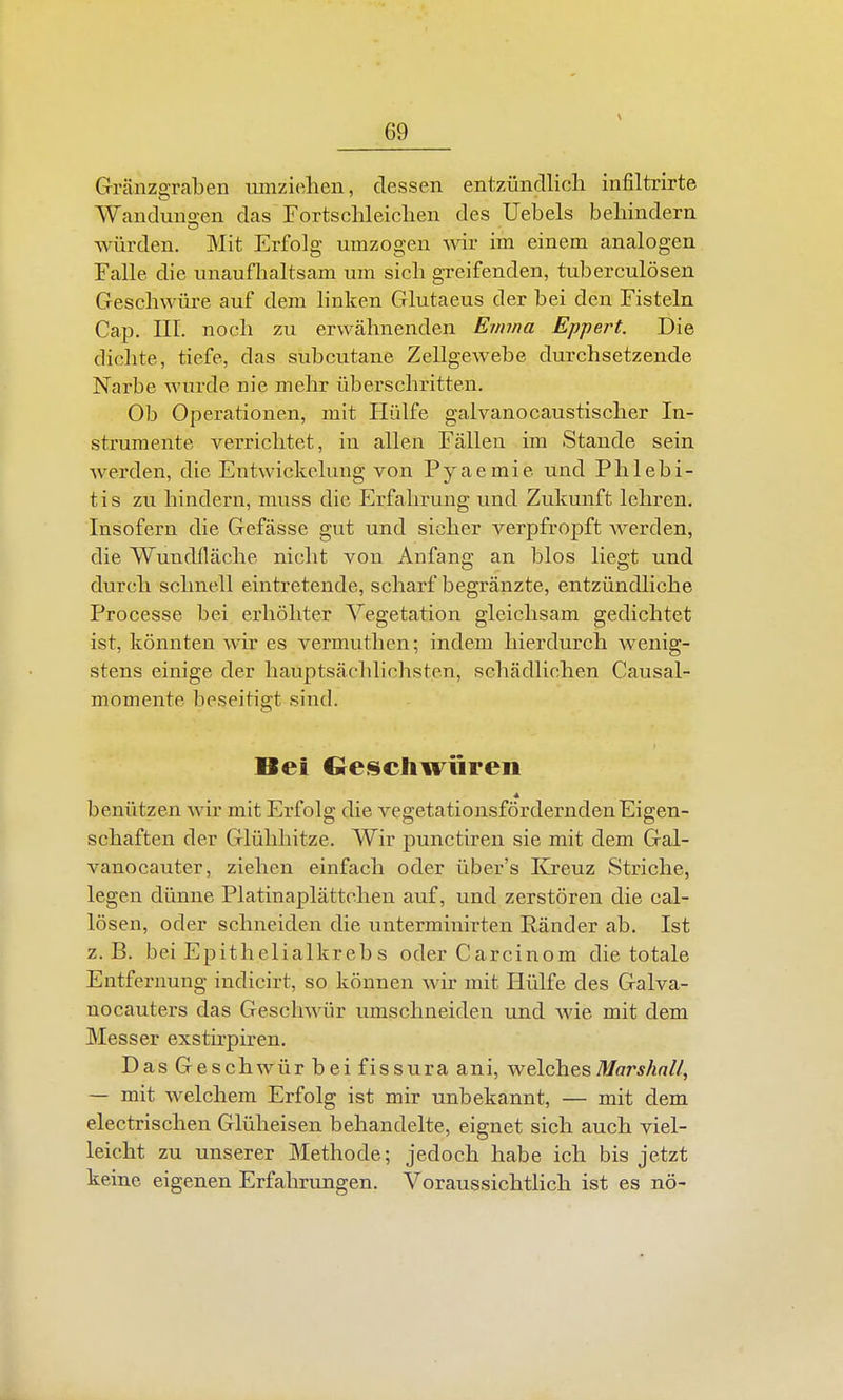 Gränzgraben mnzi(üien, dessen entzündlich infiltrirte Wanduuo-en das Fortsclileiclien des Uebels behindern würden. Mit Erfolg umzogen wiv im einem analogen Falle die unaufhaltsam um sich greifenden, tuberculösen Geschwüre auf dem linken Glutaeus der bei den Fisteln Cap. III. noch zu erwähneiiden Emma Eppert. Die dichte, tiefe, das subcutane Zellgewebe durchsetzende Narbe wurde nie mehr überschritten. Ob Operationen, mit Hülfe galvanocaustischer In- strumente verrichtet, in allen Fällen im Stande sein werden, die Entwickelung von Pyaemie und Phlebi- tis zu hindern, muss die Erfahrung und Zukunft lehren. Insofern die Gefässe gut und sicher verpfropft werden, die Wundfläche nicht von Anfang an blos liegt und durch schnell eintretende, scharf begränzte, entzündliche Processe bei erhöhter Vegetation gleichsam gedichtet ist, könnten wir es vermuthen; indem hierdurch wenig- stens einige der hauptsächlichsten, schädlichen Causal- momente beseitigt sind. Bei Ge<$cliwüren benützen wir mit Erfolg die vegetationsförderndenEigen- schaften der Glühhitze. Wir punctiren sie mit dem Gal- vanocauter, ziehen einfach oder über's Elreuz Striche, legen dünne Platinaplättchen auf, und zerstören die cal- lösen, oder schneiden die unterminirten Ränder ab. Ist z.B. bei Epithelialkreb s oder Carcinom die totale Entfernung indicirt, so können wir mit Hülfe des Galva- no cauters das Geschwür umschneiden und wie mit dem Messer exsthpiren. Das Geschwür bei fiSSuraani, welchesTü/ffr^/i«//, — mit welchem Erfolg ist mir unbekannt, — mit dem electrischen Glüheisen behandelte, eignet sich auch viel- leicht zu unserer Methode; jedoch habe ich bis jetzt keine eigenen Erfahrungen. Voraussichtlich ist es nö-