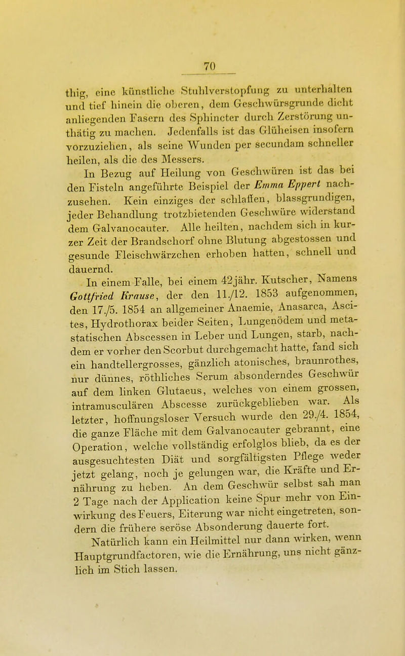 thig, eine künstliclie Stulilverstopfung zu unterhalten und tief hinein die oberen, dem Geschwürsgrunde dicht anhegenden Fasern des Sphincter durch Zerstörung un- thätig zu machen. Jedenfalls ist das Glüheisen insofern vorzuziehen, als seine Wunden per secundam schneller heilen, als die des Messers. In Bezug auf Heilung von Geschwüren ist das bei den Fisteln angeführte Beispiel der Emma Eppert nach- zusehen. Kein einziges der schlafen, blassgrundigen, jeder Behandlung trotzbietenden Geschwüre widerstand dem Galvanocauter. Alle heilten, nachdem sich in kur- zer Zeit der Brandschorf ohne Blutung abgestossen und o-esunde Fleischwärzchen erhoben hatten, schnell und dauernd. In einem Falle, bei einem 42jähr. Kutscher, Namens Gottfried Krause, der den 11./12. 1853 aufgenommen, den 17./5. 1854 an allgemeiner Anaemie, Anasarca, Asci- tes, Hydrothorax beider Seiten, Lungenödem und meta- statischen Abscessen in Leber und Lungen, starb, nach- dem er vorher denScorbut durchgemacht hatte, fand sich ein handtellergrosses, gänzhch atonisches, braunrothes, nur dünnes, röthhches Serum absonderndes Geschwür auf dem hnken Glutaeus, welches von einem grossen, intramusculären Abscesse zurückgeblieben war. Als letzter, hoffnungsloser Versuch wurde den 29./4. 1854, die ganze Fläche mit dem Galvanocauter gebrannt, eine Operation, welche vollständig erfolglos blieb, da es der ausgesuchtesten Diät und sorgfältigsten Pflege weder jetzt gelang, noch je gelungen war, die Kräfte und Er- nährung zu heben. An dem Geschwür selbst sah man 2 Tage nach der Apphcation keine Spur mehr von Ein- wirkung des Feuers, Eiterung war nicht eingetreten, son- dern die frühere seröse Absonderung dauerte fort. Natürlich kann ein Heilmittel nur dann wü-ken, wenn Hauptgrundfactoren, wie die Ernährung, uns nicht gänz- lich im Stich lassen.