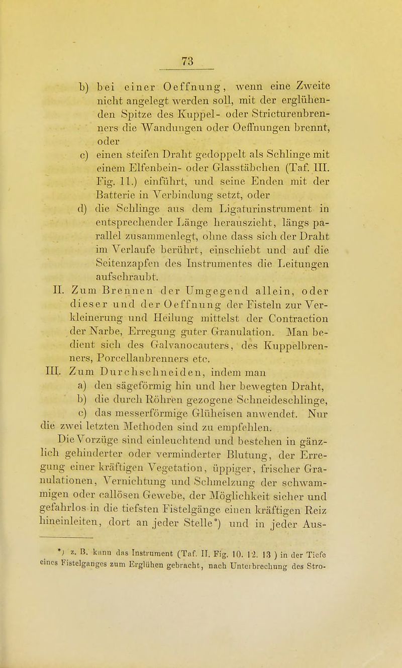 b) bei einer Oeffnung, wenn eine Zweite nicht angelegt werden soll, mit der erglühen- den Spitze des Kuppel- oder Stricturenbren- ners die Wandungen oder OefTnungen brennt, oder c) einen steifen Draht gedoppelt als Schlinge mit einem Elfenbein- oder Glasstäbchen (Taf. III. Fig. 11.) einführt, und seine Enden mit der Batterie in Verbindung setzt, oder d) die Schlinge aus dem Ligaturinstrument in entsprechender Länge herauszieht, längs pa- rallel zusammenlegt, ohne dass sich der Draht im Verlaufe berührt, einschiebt und auf die Scitenzapfcn des Instrumentes die Leitungen aufschraubt. II. Zum Brennen der Umgegend allein, oder dieser und der Oeffnung der Fisteln zur Ver- kleinerung und Heilung mittelst der Contraction der Narbe, Erregung guter Granulation. Man be- dient sich des Galvanocauters, des Kuppelbren- ners, Porcellanbrenners etc. m. Zum Durchschneiden, indem man a) den sägeförmig hin und her bewegten Draht, b) die durch Röhren gezogene Schneideschlinge, c) das messerförmige Glüheisen anwendet. Nur die zwei letzten Slethoden sind zu empfehlen. Die Vorzüge sind einleucbtend und bestehen in gänz- lich gehinderter oder verminderter Blutung, der Erre- gung einer kräftigen Vegetation, üppiger, frischer Gra- nulationen, Vernichtung und Schmelzung der schwam- migen oder callösen Gewebe, der Möghchkeit sicher und gefahrlos in die tiefsten Fistelgänge einen kräftigen Reiz hineinleiten, dort an jeder Stelle') und in jeder Aus- *; z. B. kiinn das Instrument (Taf. II. Fig. 10. I i. 13 ) in der Tiefe 1 Fistelganges zum Erglühen gebracht, nach üntcibrechung des Stro-
