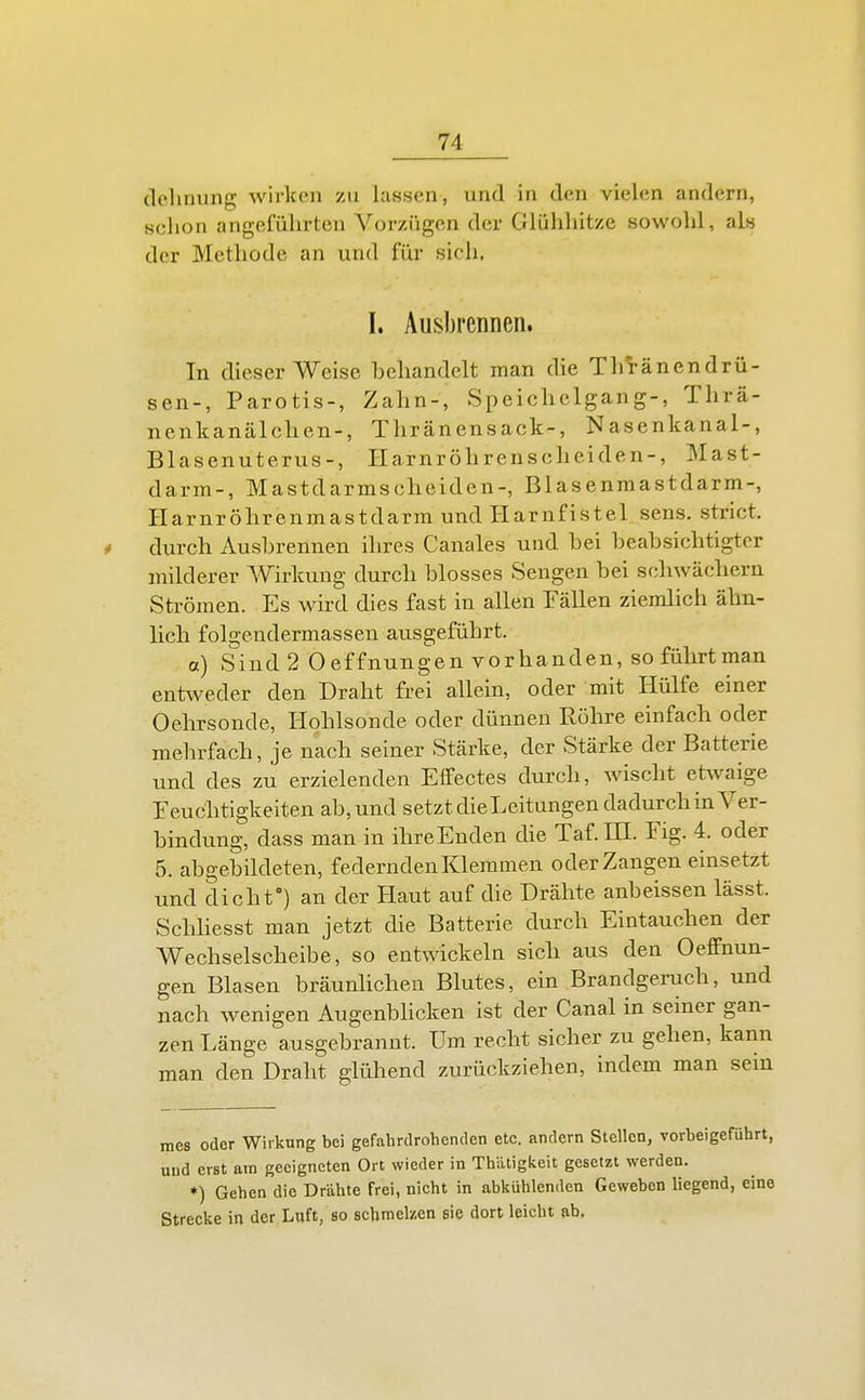 (lelinung wirlcoii zu lassen, und in den vielen andern, schon angeführten Vorzügen der Glühhitze sowohl, als der Methode an und für sich. I. Ausbrennen. In dieser Weise behandelt man die Tirränendrü- sen-, Parotis-, Zalm-, Speiclielgang-, Thrä- nenlcanälchen-, Thränensack-, Nasenkanal-, Blasenuterus-, Harnröhrenscheiden-, Mast- darm-, Mastdarmscheiden-, Blasenmastdarm-, Harnrölirenmastdarra und Harnfistel, sens. strict. * durch Ausbrennen ihres Canales und bei beabsichtigter milderer Wirkung durch blosses Sengen bei scliwächern Strömen. Es wird dies fast in allen Fällen ziemlich äbn- licli folgendermassen ausgeführt. a) Sind2 0 effnungen vorhanden, so führt man entweder den Draht frei allein, oder mit Hülfe einer Oehrsonde, Hohlsonde oder dünnen Röhre einfach oder mehrfach, je nach seiner Stärke, der Stärke der Batterie und des zu erzielenden Effectes durch, wischt etwaige Feuchtigkeiten ab, und setzt dieLeitungen dadurch in Ver- bindung, dass man in ihreEnden die Taf.m. Fig. 4. oder 5. abgebildeten, federnden Klemmen oder Zangen einsetzt und dicht) an der Haut auf die Drähte anbeissen lässt. Schliesst man jetzt die Batterie durch Eintauchen der Wechselscheibe, so entwickeln sich aus den Oeffnun- gen Blasen bräunhchen Blutes, ein Brandgenich, und nach wenigen Augenblicken ist der Canal in seiner gan- zen Länge ausgebrannt. Um recht sicher zu gehen, kann man den Draht glühend zurückziehen, indem man sein mes oder Wirkung bei gefahrdrohenden etc. andern Stellen, vorbeigeführt, und erst am geeigneten Ort wieder in ThiUigkeit gesetzt werden. ♦) Gehen die Drahte frei, nicht in abkühlenden Geweben liegend, eine Strecke in der Luft, so schmelzen sie dort leicht ab.
