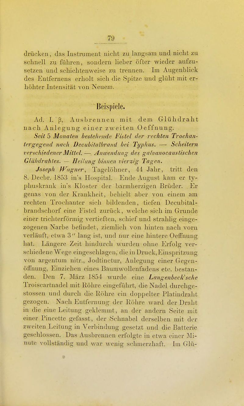 drücken, das lustrumeut niclit zu langsam und nicht zu sclmell zu führen, sondern Heber öfter wieder aufzu- setzen und sehichtenweise zu trennen. Im Augenblick des Entfernens erholt sich die Spitze und glüht mit er- höhter Intensität von Neuem. Beispiele. Ad. 1. ß, Ausbrennen mit dem Glühdraht nach Anlegung einer zweiten Oeffnung. Seil 5 Monaten beslehcnda Fistel der rechten Trochan- lergegend nach Decubilalbrand hei Typhus. — Scheitern verschiedener Mittel. — Anwendiirii»; des alvanocaustischen Glühdrahles. — Heilung binnen vierzig Tagen. Joseph tVagtier, Tagelöhner, 44 Jahr, tritt den 8. Decbr. 1853 in's Hospital. Ende August kam er ty- phuskrank in's Kloster der barmherzigen Brüder. Er genas von der Krankheit, behielt aber von einem am rechten Trochanter sich bildenden, tiefen Decubital- brandschorf eine Fistel zurück, welche sich im Grunde einer trichterförmig vertieften, schief und strahlig einge- zogenen Narbe befindet, ziemlich von hinten nach vorn verläuft, etwa 3 lang ist, und nur eine hintere Oeffnung hat. Längere Zeit hindurch wurden ohne Erfolg ver- sehiedeuc Wege eingeschlagen, die in Druck,Einspritzung von argcntum nitr., Jodtinctur, Anlegung einer Gegen- ölfnuug. Einziehen eines Baumwollenfadens etc. bestan- den. Den 7. März 1854 wurde eine Lmgenbeck'sche Troiscartnadel mit Röln-e eingeführt, die Nadel durclige- stossen und durch die Röhre ein doppelter Platindralit gezogen. Nach Entfernung der Röhre ward der Draht in die eine Leitung geklemmt, an der andern Seite mit einer Pincette gefasst, der Schnabel derselben mit der zweiten Leitung in Verbindung gesetzt und die Batterie geschlossen. Das Ausbrennen erfolgte in etwa einer Mi- nute vollständig und war wenig schmerzhaft. Im Glü-