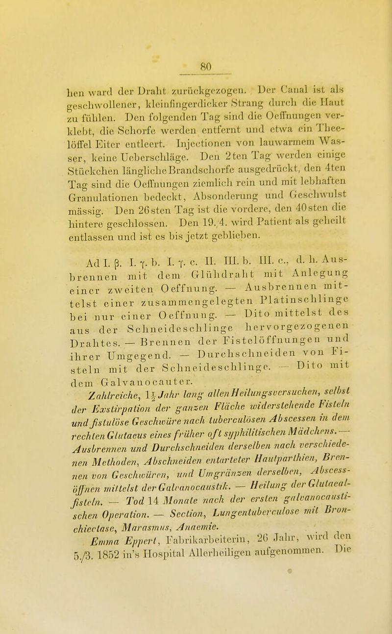licn ward der Draht zurückgezogen. Der Canal ist als geschwollener, kleirifiagerdicker Strang durch die Haut zu fühlen. Den folgenden Tag sind die Oclfnungcn ver- klebt, die Schorfe werden entfernt und etwa ein Thee- lölfel Eiter entleert. Injectioncn von lauwarmem Was- ser, keine Uoherschläge. Den 2ten Tag werden einige Stückchen längliche Brandschorfe ausgedrückt, den 4ten Tag sind die OclTnungcn ziemlich rein und mit lehliaften Granulationen bedeckt, Absonderung und Geschwulst massig. Den 2Gsten Tag ist die vordere, den 40sten die hintere geschlossen. Den 19.;4. wird Patient als geheilt entlassen und ist es bis jetzt geblieben. Adl. ß. Lt. b. L-(.c. II. in.b. III. c, d.h. Aus- brennen mit dem Glühdraht mit Anlegung einer zweiten Oeffnung. — Ausbrennen mit- telst einer zusammengelegten Platinschlinge bei nur einer Oeffnung. — Dito mittelst des aus der Schneideschlinge hervorgezogenen Drahtes. — Brennen der Fistelöffnungen und ihrer Umgegend. — Durchschneiden von Fi- steln mit der Schneideschlinge. - Dito mit dem Galvanocauter. Zahlreiche, l^Jahr lang allenHeümgsücrsuchen, selbst der Exstirpatio?i der ganzen Fläche widerstehende Fisteln undßstulöse Gcsc/müre nach tuberculösen Abscessen in dem rechten Glatacus eines früher oft syphilitischen Mädchens. — Ausbrennen und Durchschneiden derselben nach verschiede- nen Methoden, Abschneiden entarteter Hautparlhien, Bren- nen von Geschwüren, und Uingränsen derselbe?!, Abscess- öffnen mittelst derGalranocausti/c. — Heilung derGlulaeal- ßstcln. — Tod 14 Monate nach der ersten galoanocausti- schen Operation. — Section, Lungentuberculose mit Bron- chiectase, Marasmus, Anaemie. Emma Eppcrt, Fabrikarbeiterin, 26 Jahi-, wu-d den r)./3. 1852 ins Hospital Allerheiligen aufgenommen. Die