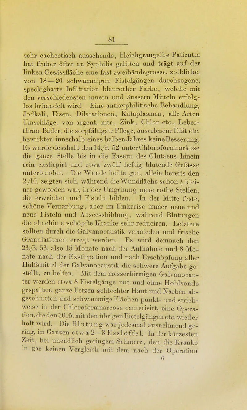 sehr cacliectiscli ausseliende, bleichgraugelbe Patientin hat früher öfter an Syphilis gehtten und trägt auf der hnken Gesässfläche eine fast zweihändegrosse, zolldicke, von 18 — 20 schwammigen Fistelgäugen durchzogene, speckigharte Infiltration blaurother Farbe, welche mit den verschiedensten innern und äussern Mitteln erfolg- los behandelt wird. Eine antisyphilitische Behandlung, Jodkali, Eisen, Dilatationen, Kataplasmen, alle Arten Umschläge, von argent. nitr., Zink, Chlor etc., Leber- thran, Bäder, die sorgfältigste Pflege, auserlesene Diät etc. bewirkten innerhalb eines halben Jahres keine Besserung. Es wurde desshalb denl4./9. 52 unterChloroformuarkose die ganze Stelle bis in die Fasern des Glutaeus hinein rein exstirpirt und etwa zwölf heftig blutende Gefässe unterbunden. Die Wunde heilte gut, allein bereits den 2./10. zeigten sich, während die Wundfläche schon l klei- ner geworden war, in der Umgebung neue rothe Stellen, die erweichen und Fisteln bilden. In der Mitte feste, schöne Vernarbung, aber im Umkreise immer neue und neue Fisteln und Abscessbildung, während Blutungen die ohnehin erschöpfte Kranke sehr reduciren. Letztere sollten durch die Galvanocaustik vermieden und frische Granulationen erregt werden. Es wird demnach den 23./5. 53, also 15 Monate nach der Aufnahme und 8 Mo- nate nach der Exstirpation und nach Erschöpfung aller Hülfsmittel der Galvanocaustik die schwere Aufgabe ge- stellt, zu helfen. Mit dem messerförmigen Galvanocau- ter werden etwa 8 Fistelgäuge mit und ohne Hohlsonde gespalten, ganze Fetzen schlechter Haut und Narben ab- geschnitten und schwammige Flächen punkt- und strich- weise in der Chloroformnarcose cauterisirt, eine Opera- tion, die den 30./5. mit den ül^rigen Fistelgängen etc. wieder holt wird. Die Blutung war jedesmal ausnehmend ge- ring, im Ganzen e t w a 2—3 E s s 1 ö f f e 1. In der kürzesten Zeit, bei unendlich geringem Schmerz, den die Kranke in gar keinen Vergleich mit dem nach der Operation 6