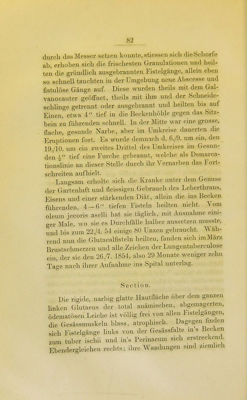 durch das Messer setzen konnte, stiessen sich dieSchorfo ab, erhoben sich die frischesten Granulationen und lieil- ten die gi-ündlich ausgebrannten Fistelgänge, allein eben so schnell tauchten in der Umgebung neue Abscesse und fistulöse Gänge auf. Diese wurden theils mit dem Gal- vauocauter geölTnet, theils mit ihm und der Schneide- schlinge getrennt oder ausgebrannt und heilten bis auf Einen, etwa 4 tief in die Beckenhöhle gegen das Sitz- bem zu führenden schnell. In der Mitte war eine grosse, flache, gesunde Narbe, aber im Umkreise dauerten die Eruptionen fort. Es wurde demnach d. 6./9. um ein, den 19./10. um ein zweites Drittel des Umkreises im Gesun- den tief eiueEurche gebrannt, welche als Demarca- tionshnie an dieser Stelle'^durch ihr Vernarben das Fort- schreiten aufhielt. Langsam erholte sich die Kranke unter dem Genuss der Gartenluft und fleissigen Gel)rauch des Leberthrans, Eisens und einer stärkenden Diät, allein die ms Becken führenden, 4 — 6 tiefen Fisteln heilten nicht. Vom oleum jecoris aselli hat sie täglich, mit Ausnahme eini- ger Male, wo sie es Durchfälle halber aussetzen musste, und bis zum 22./4. 54 einige 80 Unzen gebraucht. Wäh- rend nun die Glutaealfisteln heilten, fanden sich unMarz Brustschmerzen und alle Zeichen der Lungentuberculose ein, der sie den 26./7. 1854, also 29 Monate weniger zehn TaU nach ihrer Aufnahme ins Spital unterlag. Section. Die rigide, narbig glatte Hautlläche über dem ganzen hnken Glutaeus der total anämischen, abgemagerten, ödematösen Leiche ist völlig frei von allen Fistelgängen, die Gesässmuskeln blass, atrophisch. Dagegen Imdcn sich Fistelgänge links von der Gesässfalte ins Becken zum tuber ischii und in's Perinaeum sich erstreckend. Ebendergleichen rechts; ihre Wandungen sind ziemlich