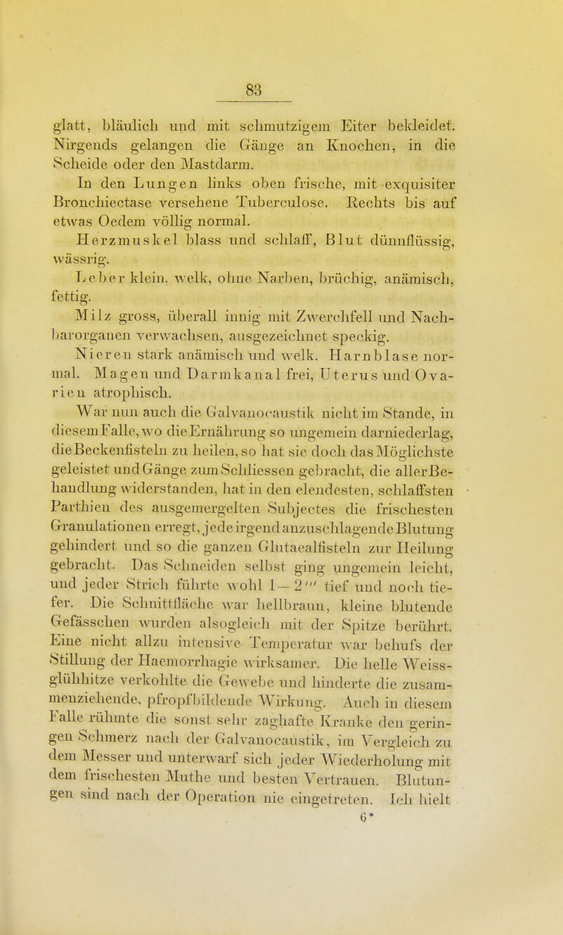 glatt, bläulich und mit sclimutzigem Eiter bekleidet. Nirgends gelangen die Gänge an Knochen, in die Scheide oder den Mastdarm. In den Lungen links oben frische, mit exquisiter Bronchiectase versehene Tuberculose. liechts bis auf etwas Oedem völlig normal. Herzmuskel blass und schlaiF, Blut dünnflüssig, was Sri g. Leber klein, welk, ohne Narben, brüchig, anämisch, fettig. Milz gross, überall innig mit Zwerchfell und Nach- barorganen verwachsen, ausgezeichnet speckig. Nieren stark anämisch und welk. H a rn b 1 a s e nor- mal. Magen und Darmkanal frei, Uterus und Ova- rien atrophisch. War nun auch die Galvanocaustik nicht im Stande, in diesemFalle,wo dieErnährung so ungemein darniederlag, dieBeckenfistelu zu heilen, so hat sie doch das Möglichste geleistet und Gänge zuiuSchliessen gebracht, die aller Be- handlung widerstanden, hat in den elendesten, schlaffsten Partbien des ausgemergelten Subjectes die frischesten Granulationen erregt, jede irgend anzuschlagende Blutung gehindert und so die ganzen Glutaealfisteln zur Heilung gebracht. Das .Schneiden selbst ging ungemein leicht, und jeder Strich führte wohl 1-2' tief und noch tie- fer. Die Schnittfläche war hellbraun, kleine blutende Gefässchen wurden alsogleich mit der Spitze berührt. Eine nicht allzu intensive Temperatur ^^■ar behufs der Stillung der Haemorrhagie A\ irksamer. Die helle Weiss- glühhitze verkohlte die Gewebe und hinderte die zusam- menziehende, pfropfbildeude Wh-kung. Auch in diesem Falle rühmte die sonst sehr zaghafte Kranke den gerin- gen Schmerz nach der Galvanocaustik, im Vergleich zu dem Messer und unterwarf sich jeder Wiederholung mit dem frischesten Muthe imd besten Vertrauen. Blutun- gen sind nach der Operation nie eingetreten. Ich hielt 6*