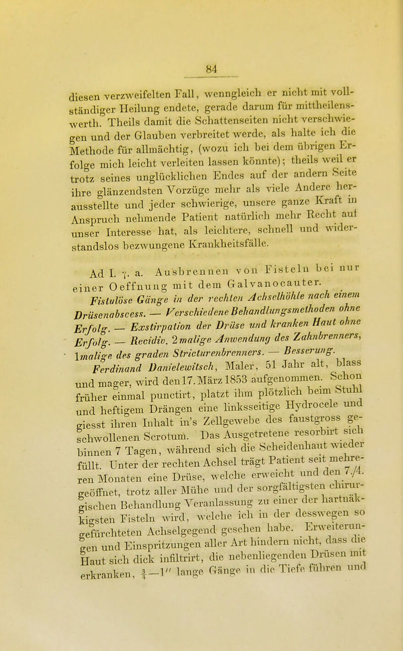 diesen verzweifelten Fall, wenngleich er nicht mit voll- ständiger Heilung endete, gerade darum für mittheilens- werth.'^Theils damit die Schattenseiten nicht verschwie- gen und der Glauben verbreitet werde, als halte ich die Methode für allmächtig, (wozu ich bei dem übrigen Er- folge mich leicht verleiten lassen könnte); theils weil er trotz seines unglücklichen Endes auf der andern Seite ihre glänzendsten Vorzüge mehr als viele Andere her- ausstellte und jeder schwierige, unsere ganze Kraft m Anspruch nehmende Patient natürlich mehr Recht auf unser Interesse hat, als leichtere, schnell und wider- standslos bezwungene Krankheitsfälle. Ad I. a. Ausbrennen von Fisteln bei nur einer Oeffnuug mit dem Galvanocauter. Fistulöse Gänge in der rechten Achselhöhle nach einein Drüsenabscess. — Verschiedene Behandlungsmethoden, ohne Erfahr — Exstirpation der Drüse und kranken Haut ohne ■ Erfolg. — Recidiü. 2malige Amoendung des Zahnbrenners, ■ \maUe des graden Stricturenbrenncrs. — Besserung. Ferdinand üanielewitsch, Maler, 51 Jahr alt, blass und mager, wird denlT.März 1853 aufgenommen. Schon früher einmal punctirt, platzt ihm plötzhch beim Stuhl und heftigem Drängen eine linksseitige Hydrocele und Kiesst ihren Inhalt in's Zellgewebe des faustgross ge- schwollenen Scrotum. Das Ausgetretene resorbn-t sich binnen 7 Tagen, während sich die Scheidenhaut wieder füllt. Unter der rechten Achsel ü-ägt Patient seit mehre- ren Monaten eine Drüse, welche er^veicht und den 7./4. p-eölfnet, trotz aller Mühe und der sorgfältigsten chirur- gischen Behandlung Veranlassung zu einer der hartnak- kigsten Fisteln wird, welche ich in der desswegen so gefürchteten Achselgegend gesehen habe. Lrweiterun- Ln und Einspritzungen aller Art hindern nicht, dass die Haut sich dick infiltrirt, die nebenhegenden Drüsen mit erkranken, lange Gänge in die Tiefe führen und
