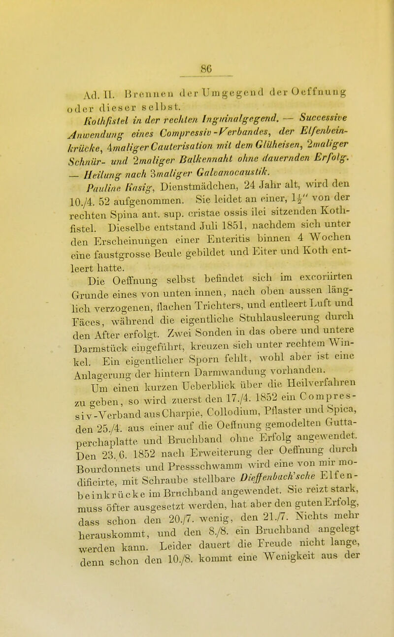 Ad. IL. Hronueu der Umgegend der Oeffnuug oder dieser selbst. Kolhfistel in der rechlm Inguinalge.gend, — Successive Jnweiidung eines Comprcssiü-Ferbandes, der Elfenbcin- krücke, AmaligerCauterisalion mit dem G/üheisen, 2maliger Schnür- und 2/naliger Balkennaht oh?ie dauernden Erfolg. — Heilung nach ^maliger Galvanocamtik. Pauline Käsig, Dienstmädchen, 24 Jahr alt, wird den 10./4. 52 aufgenommen. Sie leidet an einer, 1^ von der rechten Spina ant. sup. cristae ossis ilei sitzenden Koth- fistel. Dieselbe entstand Juh 1851, nachdem sieh unter den Erscheinungen einer Enteritis binnen 4 Wochen eine faustgrosse Beule gebildet und Eiter und Koth ent- leert hatte. Die Oeflfnung selbst befindet sich im excoriirten Grunde eines von unten innen, nach oben aussen läng- hch verzogenen, flachen Trichters, und entleert Luft und Fäces, während die eigenthche Stuhlausleerung durch den After erfolgt. Zwei Sonden in das obere und untere Darmstück eingeführt, kreuzen sich unter rechtem Wni- kel. Ein eigentUcher Sporn fehlt, wohl aber ist enie Anlao-erung der hintern Darmwandung vorhanden. Um einen kurzen Ueberbhck über die Heilverfahren zu geben, so wird zuerst den 17./4. 1852 em Compres- siv-Verband ausCharpie, Collodiura, Pflaster und Spica, den 25 IL aus einer auf die Oeffnung gemodelten Gutta- perchaplatte und Bruchband ohne Erfolg angewendet. Den 23 G 1852 nach Erweiterung der Oeffnung durch Bourdonnets und Pressschwamm wird eine von mir mo- dificirte, mit Schraube stellbare Diefenbach sehe Elfen- beinkrücke im Bruchband angewendet. Sie reizt stark, muss öfter ausgesetzt werden, hat aber den guten Erfolg, dass schon den 20./7. wenig, den 21./7. Nichts mehr herauskommt, und den 8./8. ein Bruchband angelegt werden kann. Leider dauert die Freude nicht lange, denn schon den 10./8. kommt eine Wenigkeit aus der