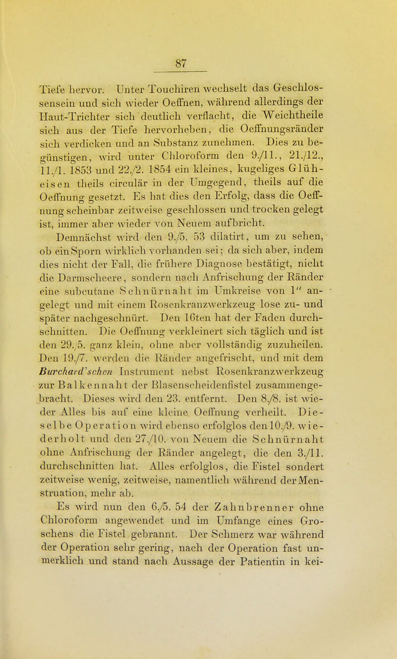 Tiefe hervor. Unter Toucliiren wechselt das Geschlos- sensein und sich wieder Oeffnen, während allerdings der Haut-Trichter sich deuthch verflacht, die Weichtheile sich aus der Tiefe hervorheben, die OeiFnungsrander sich verdicken und an Substanz zunehmen. Dies zu be- günstigen, wird unter Cldoroform den 9./11., 21./I2,, ll./l. 1853 und 22./2. 1854 ein kleines, kugeliges Glüh- eisen theils circulär in der Umgegend, theils auf die Oeffnung gesetzt. Es hat dies den Erfolg, dass die OefF- nung scheinbar zeitweise geschlossen und trocken gelegt ist, immer aber wieder von Neuem aufbricht. Demnächst wird den 9./5. 53 dilatirt, um zu sehen, ob ein Sporn wirklich vorhanden sei; da sich aber, indem dies nicht der Fall, die frühere Diagnose bestätigt, nicht die Darmscheere, sondern nach Anfrischung der Ränder eine subcutane Schnürnaht im Umkreise von 1 an- gelegt und mit einem Rosenkranzwerkzeug lose zu- und später nachgeschnürt. Den IGten hat der Faden durch- schnitten. Die Oeffnung verkleinert sich täglich und ist den 29.;5. ganz klein, ohne aber vollständig zuzuheilen. Den 19./7. werden die Ränder angefrischt, und mit dem Burchar(rschc7i Instrument nebst Rosenkranzwerkzeug zur Balkennaht der ßlasenscheidenfistel zusammenge- bracht. Dieses wird den 23. entfernt. Den 8./8. ist wie- der Alles bis auf eine kleine Oeffnung verheilt. Die- selbe Operation wird ebenso erfolglos den 10./9. wie- derholt und den 27./10. von Neuem die Schnürnaht ohne Anfrischung der Räuder angelegt, die den 3./11. durchschnitten hat. Alles erfolglos, die Fistel sondert zeitweise wenig, zeitweise, namentlich während der Men- struation, mehr ab. Es wird nun den 6./5. 54 der Zahnbrenner ohne Chloroform angewendet und im Umfange eines Gro- schens die Fistel gebrannt. Der Schmerz war während der Operation sehr gering, nach der Operation fast un- merklich und stand nach Aussage der Patientin in kei-