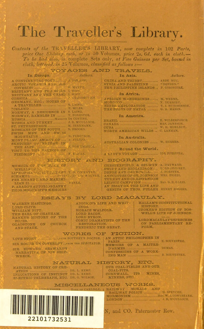 The Traveller's Library. Contents of the TU V \ LI BRAE Y, now complete in 102 Paris, price One Shiliinj each, or in -50 Volumes, pi-ice 2s. Gd. each in cloth To be had aho, in complete Sets only, at Five Guineas per Set, bound in cloth, Jfii!''rnl, in 25 A'^oluraes, classified as follows :— In Asia. Authors. In Europe. I'/' A CONTINE'N'TAL TOW- , J. 1: Ul.;n\v. ARCTIC VOVACi-:j3 Ai;i> Ji3- COVERIES : P. MAYXE. BRITIANY ATTD THIS BIULE 1. IIOI'K. BHITTAKYAND TttE CHASS I. Itcn'R. CORSICA '■ I', uniiooRU );us GERMANY, EPC; NOTES OE A TRAVELLER S. LAING. rCELAND P. MILES. NORWAY, A RESIDENCE IN S. LAING. NORWAY, R/VMBLES IN T. FORESTER. RUSSIA MiRQUis De CUSTINE. RUSSIA AND TURKEY J. U. M'CULI.OCH. ST. PETERSBURGH M. JERRMANM. RUSSIANS OF THE south:.... S.BROOKS. SWISS MEN AND _ SWXSS MOUNTAINS n. FEftGTTSON. MONT P.LANO, ASCEJrT OP .... J. AULDJO. SKETCHES OV ' NATURE IN THE ALPS.,...; .,■ VONT TSCHUUI. VISIT TO THR VA.t^DOIf? OP PIEDMONT ■• E. B\;:'ES. CTirN.1. AND THIBET ABBE HUC. SYRIA AND PALESTINE EOTHEN. THra PHILIPPINE ISLANDS .. P. GIIlOSIErtE. In Africa. AFRICAN WANDERINGS M. WERSE. MORCrjCO X. DURRIEU. NIGER iJXPLORATION ........ T. J. HUTOHINSO.V. THE ZULUS OP NATAL G. 11. MASO.N. In America. BRAZIL E. WILBERFORCE. CANADA MRS. JAMESON. CUBA W. H. HURLBLT. NORTH AMERICAN WILDS .. C. LANMAN. In Australia. AUSTRALIAN COLONIES W. HUGHES. Rcund the World. A L.A.DY'S VOY.iGE IDA PFEIFFEll. OP MEMOIR OP T'lR Z)'JK WELLINOIr LIFEOPMAH'^.ir i.LTUil'SiJ'Nr: T. O. roOKAYXF,. SCHAMYL •,)n'5N--;T.i'0T and W.VGNKR. PER.'SINANDI.AND MAXIMI- LIAN II HANKE. P. ARAGO'S AUTOBIOGRAPHY TH03. HOLCROPT'S MEMOIRS i CHESTERFIELD. & SELWYN A. rIAYWARD. i SWIFT AND RICHARDbON.... LORDJEFI REY. DEPOE AND C.>IURCHtLL J. FORSTER. ANECDOTES OP DR. JOHNSON MRS. PIOZZI. TURKEY AND CHRISTENDOM LEIPSIC CAMPAIGN Kev. G. R.GI.EIG. AN ESSAY ON THE LIFE AND GENIUS OP THOS. PULLER HENRY ROGERS. WARREN HASTINGS. LORD CLIVE. WILLIAM PITT. THE EARL OF CHATHAM. RANKE'S HISTORY OP THE POPES. GLADSTONE ON CHURCH AND STATE. ADDISON'S LIFE AND WRIT- INGS. HORACE WALPOLE. LORD BACON. LORD BYRON. COMIC DRAMATISTS OP THE RESTORATION. FREDERIC THE GREAT. HALLAM'S CONSTITUTIONAL HISTORY. CROKEB'S EDITION OP EOS- WELL'S LIFE OP JOHNSON. LORD MAC AULA Y-S SPEECHES ON PARLIAMENT.,1RY RE- ' FORM. liOVE STORY rnoM SOUTHEY'S BOCTOH. SIR R0G3R lJ''J COVERLEY..rnoM the lil'F.CTATOR. SIR EDWARD SEAWARD'8 NARRATIViJ OP HIS SHIP- WRECK. AN ATTIC PHILOSOPHER IN PARIS E. SOUVESTRE. MEMOIRS OP A MAITRE- D'ARMES DUMAS. CONFESSIONS OP A WORK- ING WAN E. SOUVESTRE. Isr.A.TTJK,All. NATURAL HISTORY OP CRE- ATION 151^. L. KEMP. INDICATIONS OP INSTINCT DR. L. KEMP. ELECTRIC TELEGRAPH, ETC. DK. O. WILSON. OUR COAL-FIELDS AND OUB COAL-PITS. CORNWALL, ITS MINES, MINERS, ETC. ayCISCEL31.-A.IsrEOTJS avs .. Eaul or CARLIS1.E. | RAILWAY MORALS AND RAILWAY POLICY H SPENCER. MORMONISM Rev. W.J. CONVBEARE. LONDON ■' . rVKH ii 22101732531 N, aud CO. Pateruostra' liow.