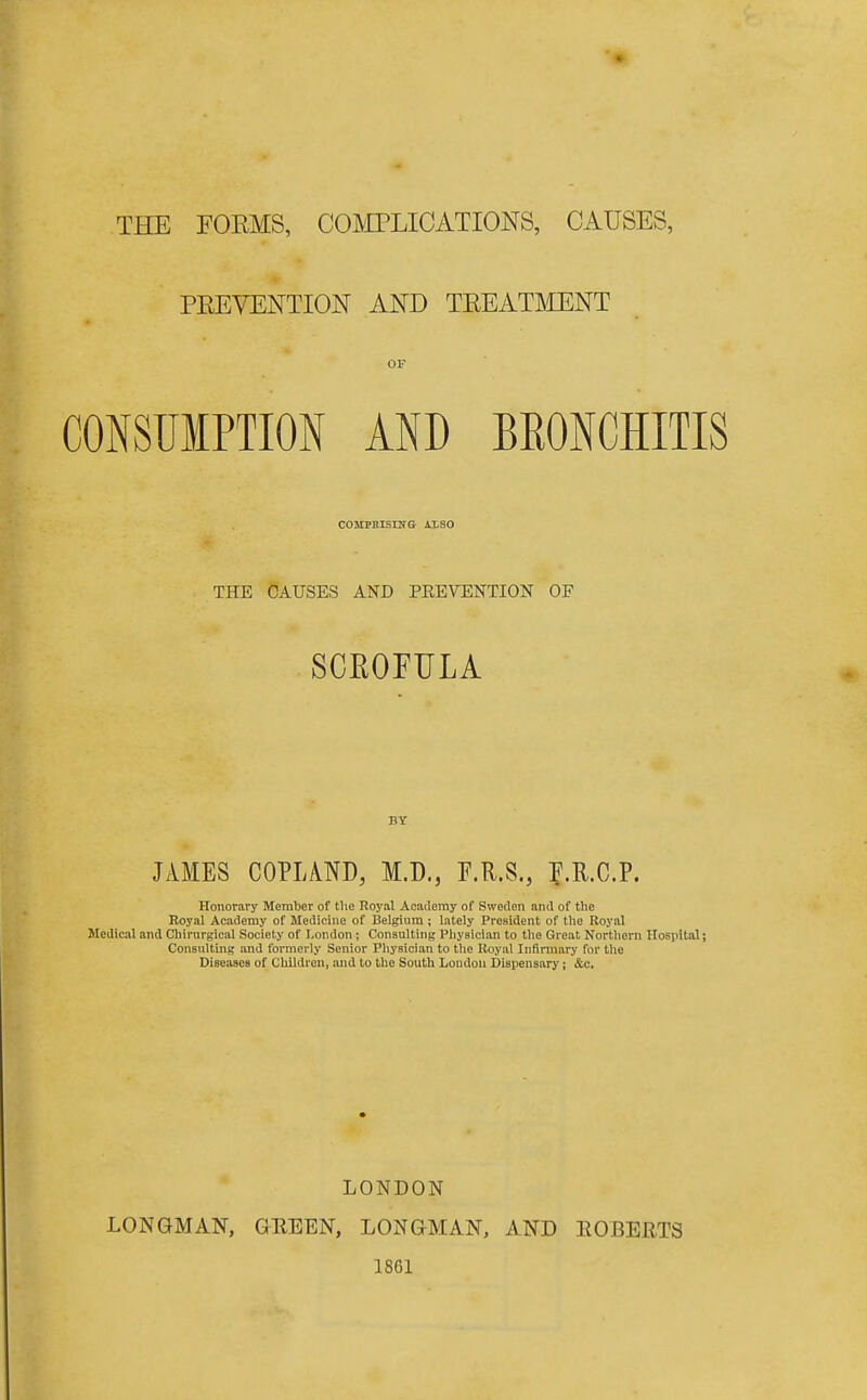 THE FOEMS, COMPLICATIONS, CAUSES, PEEVENTION AND TEEATLIENT OP CONSUMPTION AND BKONOHITIS COMPHlSrUG ALSO THE CAUSES AND PEEVENTION OF SCEOFULA JAMES COPLAND, M.D., P.R.S., P.R.C.P. Honorai'y Member of the Royal Academy of Sweden and of the Royal Academy of Medicine of Belgium ; lately President of the Royal Medical and Chirurgical Society of London; Consulting Physician to the Great Nortliorn Hospital; Consulting and formerly Senior Physician to the Royal Infirmary for the Diseases of Children, and to the South London Dispensary; &c. LONDON LONGMAN, GEEEN, LONGMAN, AND EGBERTS 1861