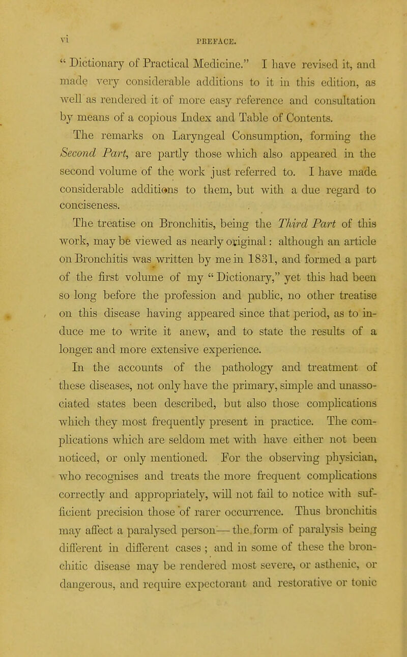  Dictionary of Practical Medicine. I liave revised it, and made very considerable additions to it in this edition, as Avell as rendered it of more easy reference and consultation by means of a copious Index and Table of Contents. The remarks on Laryngeal Consumption, forming the Second Part, are partly those M^hich also appeared in the second volume of the w^ork just referred to. I have made considerable additions to them, but with a due regard to conciseness. The treatise on Bronchitis, being the Third Part of this work, may be viewed as nearly original: although an article on Bronchitis was written by me in 1831, and formed a part of the first volume of my  Dictionary, yet this had been so long before the profession and pubhc, no other treatise on this disease having appeared since that period, as to in- duce me to write it anew, and to state the results of a longer and more extensive experience. In the accounts of the pathology and treatment of these diseases, not only have the primary, simple and unasso- ciated states been described, but also those compHcations which they most frequently present in practice. The com- plications which are seldom met with have either not been noticed, or only mentioned. For the observing physician, who recognises and treats the more frequent comphcatious correctly and appropriately, wiU not fail to notice with suf- ficient precision those of rarer occurrence. Thus bronchitis may affect a paralysed person^—the. form of paralysis being different in different cases ; and in some of these the bron- chitic disease may be rendered most severe, or astlieuic, or dangerous, and require expectorant and restorative or tonic