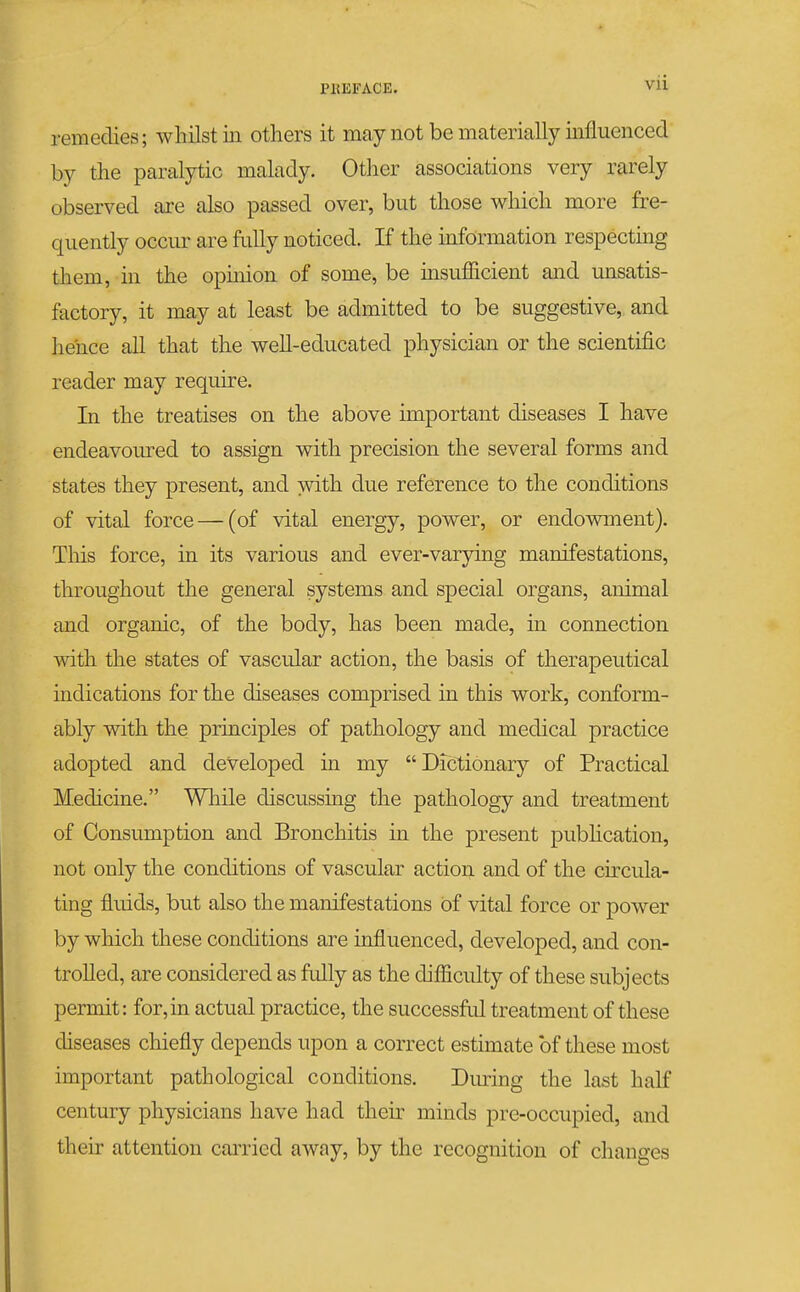 Vll remedies; whilst iii others it may not be materially influenced by the paralytic malady. Other associations very rarely observed are also passed over, but those which more fre- quently occur are Mly noticed. If the mformation respecting them, in the opinion of some, be insufiicient and unsatis- factory, it may at least be admitted to be suggestive, and liehce all that the well-educated physician or the scientific reader may requu-e. In the treatises on the above important diseases I have endeavoured to assign with precision the several forms and states they present, and with due reference to the conditions of vital force — (of vital energy, power, or endowment). This force, in its various and ever-varying manifestations, throughout the general systems and special organs, animal and organic, of the body, has been made, in connection with the states of vascidar action, the basis of therapeutical indications for the diseases comprised in this work, conform- ably with the principles of pathology and medical practice adopted and developed in my Dictionary of Practical Medicine. While discussing the pathology and treatment of Consumption and Bronchitis in the present pubhcation, not only the conditions of vascular action and of the circula- ting fluids, but also the manifestations of vital force or power by which these conditions are influenced, developed, and con- trolled, are considered as fully as the difficulty of these subjects permit: for, in actual practice, the successful treatment of these diseases chiefly depends upon a correct estimate of these most important pathological conditions. During the last half century physicians have had their minds pre-occupied, and their attention carried away, by the recognition of changes