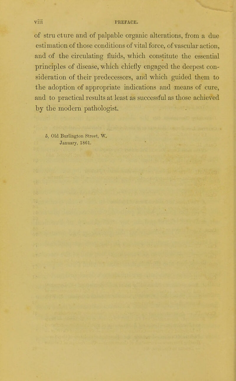 of stru ctiire and of palpable organic alterations, from a due estimation of those conditions of vital force, of vascular action, and of the circulating fluids, which constitute the essential principles of disease, which chiefly engaged the deepest con- sideration of their predecessors, and which guided them to the adoption of appropriate indications and means of cure, and to practical results at least as successful as those achieved by the modern pathologist. 6, Old Burlington Street, W. January, 1861.