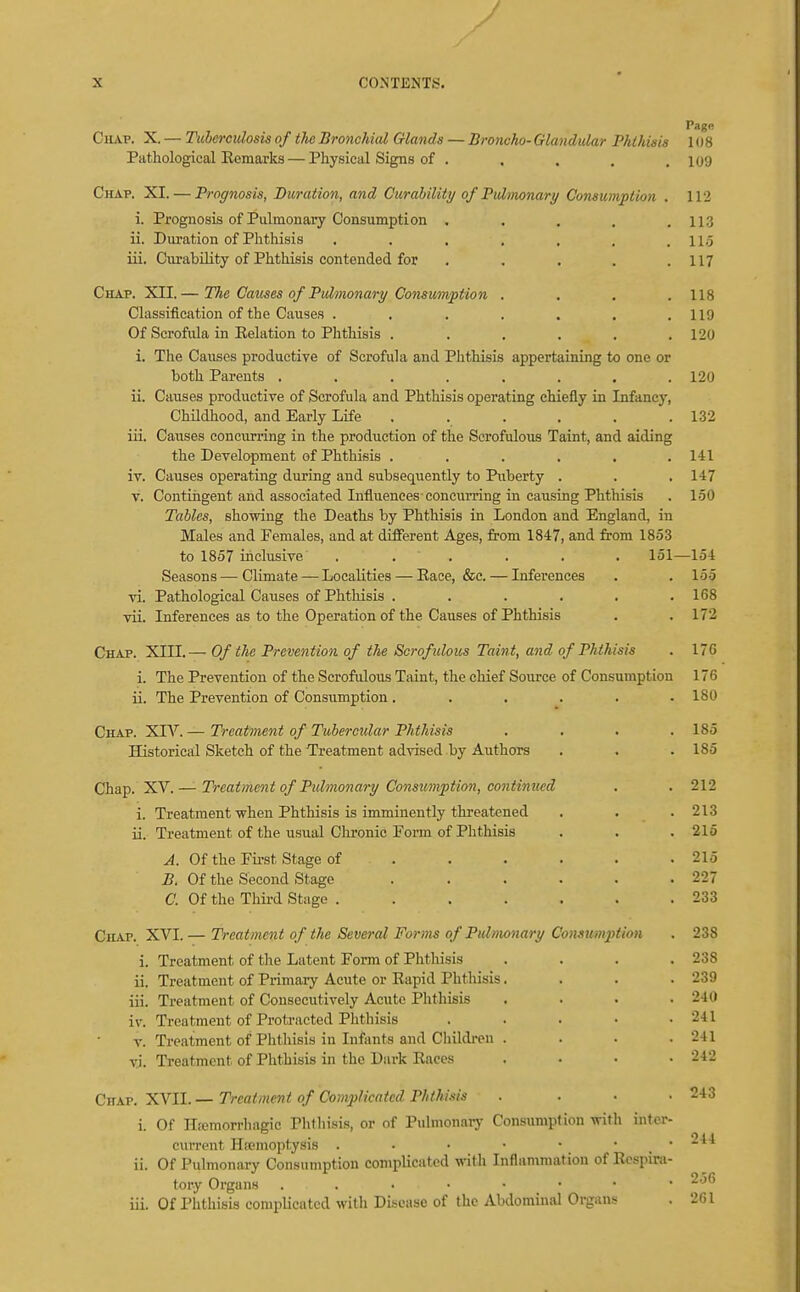 J X CONTENTS. Page CiLVP. X,— Tuberculosis of the Bronchial Glands — Broncho-Glandular Phthisis 1()8 Pathological Eemarks — Physical Signs of . . . . .109 Chap. XI. — Prognosis, Duration, and Curahility of Pulmonary Consumption . 112 i. Prognosis of Pulmonary Consumption . . . . .113 ii. Duration of Phthisis . . . , . . .11.5 iii. Curability of Phthisis contended for . . . . .117 Chap. XII.— The Causes of Pulmonary Consumption . . . .118 Classification of the Causes . . . . . . .119 Of Scrofula in Eelation to Phthisis . . . . . .120 i. The Causes productive of Scrofula and Phthisis appertaining to one or both Parents . . . . . . . .120 ii. Causes productive of Scrofula and Phthisis operating chiefly in Infancy, Childhood, and Early Life . . . . . .132 iii. Causes concurring in the production of the Scrofulous Taint, and aiding the Development of Phthisis . . . . . .141 iv. Causes operating during and subsequently to Puberty . . .147 V. Contingent and associated Influences concurring in causing Phthisis . 150 Tables, showing the Deaths by Phthisis in London and England, in Males and Females, and at different Ages, from 1847, and from 1853 to 1857 inclusive . . . . . . 151—154 Seasons—Climate — Localities — Eace, &c. — Inferences . .155 vi. Pathological Causes of Phthisis . . . . . .168 vii. Inferences as to the Operation of the Causes of Phthisis . .172 Chap. XIII.— Of the Prevention of the Scrofulous Taint, and of Phthisis . 176 i. The Prevention of the Scrofulous Taint, the chief Source of Consumption 176 ii. The Prevention of Consumption. . . . . .180 Chap. XIV.— Treatment of Tubercular Phthisis . . . .185 Historical Sketch of the Treatment advised by Authors . . . 185 Chap. XV. — Treatment of Pidmonary Consumption, continued . . 212 i. Treatment when Phthisis is imminently threatened . . . 213 ii. Treatment of the usual Clironic Form of Phthisis . . . 216 A. Of the First Stage of ...... 215 B. Of the Second Stage . . . . . .227 a Of the Third Stage . . . . . . .233 Chap. XVI. — Treatment of the Several For)7is of Pulmonary Consumptian . 238 i. Treatment of the Latent Form of Phthisis . . . .238 ii. Treatment of Primaiy Acute or Kapid Phtliisis. . . .239 iii. Treatment of Consecutively Acute Phthisis .... 240 iv. Treatment of Protracted Phthisis . . . • .241 V. Treatment of Phthisis in Infants and Childi-en . . . . 241 vi. Treatment of Phthisis in the Dark Eaces .... 242 CHA.T. XYll. — Treatment of Complicated Phthisis . . . .243 i. Of ITremorrhagic Phlhisis, or of Pulmonai-y Consuniplion with inter- current Hicmoptysis . ■ • • • • _ • ii. Of Pulmonary Consumption complicated with Inflammatiou of Ecspira- tory Organs ^'^^