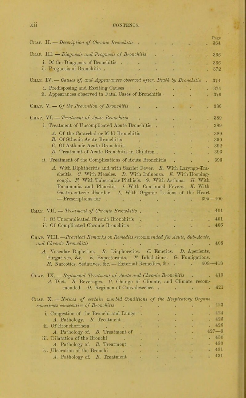 Chap. II. — Description of Chronic Bronchitis ..... 301 Chap. III. — Diagnosis and Prognosis of Bronchitis .... 366 i. Of the Diagnosis of Bronchitis 366 ii. Prognosis of Bronchitis ....... 372 Chap. IV. — Causes of, and Appearances observed after, Death by Bronchitis . 374 i. Predisposing and Exciting Causes . . . . . 374 ii. Appearances observed in Fatal Cases of Bronchitis ■ . . . 376 Chap. V. — Of the Prevention of Bronchitis ..... 386 Chap. VI. — Tb-catment of Acute Bronchitis ..... 389 i. Treatment of Uncomplicated Acute Bronchitis . . . .389 A. Of the Catarrhal or Mild Bronchitis . . . .389 B. Of Sthenic Acute Bronchitis . . . . .390 C. Of Asthenic Acute Bronchitis ..... 392 D. Treatment of Acute Bronchitis in Children ... . . 393 ii. Treatment of the Complications of Acute Bronchitis . . . 395 A. With Diphtheritis and with Scarlet Fever. B. With Laryngo-Tra- cheitis. C. With Measles. D. With Influenza. E. With Hooping- cough. F. With Tubercular Phthisis. G. With Asthma. E. With Pneumonia and Pleuritis. /. With Continued Fevers. K. With Grastro-enteric disorder. L. With Organic Lesions of the Heart —Prescriptions for . . . . . . 395—400 Chap. VII. — Treatment of Chronic Bronchitis ..... 401 i. Of Uncomplicated Chronic Bronchitis . . . . .401 ii. Of Complicated Chronic Bronchitis ..... 406 Chap. VIII. —Practical Remarks on Remedies recommended for Acute, Sub-Acute, a)id Chronic Bronchitis ....... 408 A. Vascular Depletion. B. Diaphoretics. C. Emetics. D. Aperients, Purgatives, &c. E. Expectorants. F. Inhalations. G. Fumigations, .ff. Narcotics, Sedatives, &c.—External Eemedies, &e. . . 408—418 Chap. IX. — Regimenal Treatment of Acute and Chronic Bronchitis . . 419 A. Diet. B. Beverages. C. Change of Climate, and Climate recom- mended. D. Eegimen of Convalescence . . . .421 Chap. X. — Notices of certain morbid Conditions of the Respirator;/ Organs sometimes consecutive of Bronchitis ...... 423 i. Congestion of the Bronchi and Lungs ..... 424 A. Pathology. B. Treatment . . . . • .425 ii Of Bronchorrhoea 426 A. Pathology of B. Treatment of . . • • 427—9 iii. Dilatation of the Bronchi 'ISO A. Patliology of B. Treatment . . • • .430 iv. .Ulceration of the Bronchi 4.31 A. Pathology of B. Treatment . . • ■ .431