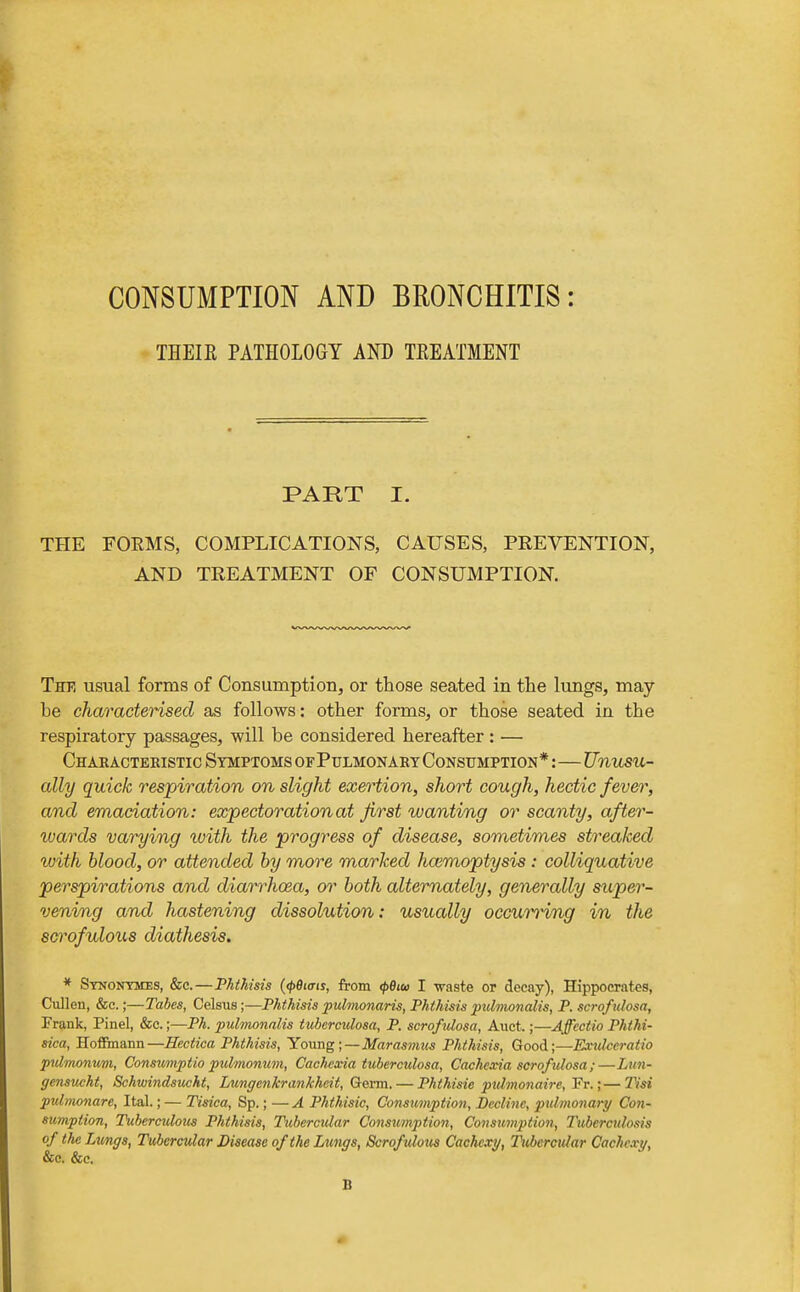 CONSUMPTION AND BRONCHITIS: ' THEIE PATHOLOGY AND TEEATMENT PART I. THE FORMS, COMPLICATIONS, CAUSES, PREVENTION, AND TREATMENT OF CONSUMPTION. The usual forms of Consumption, or those seated in the lungs, may- be characterised as follows: other forms, or those seated in the respiratory passages, will be considered hereafter : — Charactekistic Symptoms of Pulmonary Consumption* :—Unusu- ally quick respiration on slight exertion, short cough, hectic fever, and emaciation: expectoration at first wanting or scanty, after- wards varying ivith the progress of disease, sometimes streaked with blood, or attended by more marked hcemoptysis : colliquative perspirations and diani^hosa, or both alternately, generally super- vening an/i hastening dissolution: usually occuro'ing in the scrofulous diathesis. * Synontmes, &c.—Phthisis {(pBiais, from <p8iw I waste or decay), Hippocrates, Cullen, &c.;—Tabes, Celsus;—Phthisis fulmonaris, Phthisis pulmonalis, P. scroficlosa, Frank, Pinel, &c.;—Ph. pulmonalis tuberculosa, P. scrofulosa, Auct.;—Affcctio Phthi- sica, Hofiinann—Hectica Phthisis, Young;—Marasmus Phthisis, Good;—Extdccratio pulmonum, Consumptio pulmonum, Cachexia tuberculosa. Cachexia scrofulosa;—Lun- gensucht, Schwindsucht, Lungenkrankhcit, Germ. — Phthisic pulmonaire, Fr.;—T^si pulmonare, Ital.; — Tisica, Sp.; — A Phthisic, Consumption, Decline, pulmonary Con- sumption, Tiibercxdous Phthisis, Tubercular Consumption, Consimption, Tubercidosis of the Lungs, Tubercular Disease of the Lungs, Scrofulous Cachexy, Tubercular Cachexy, &c. &c. B