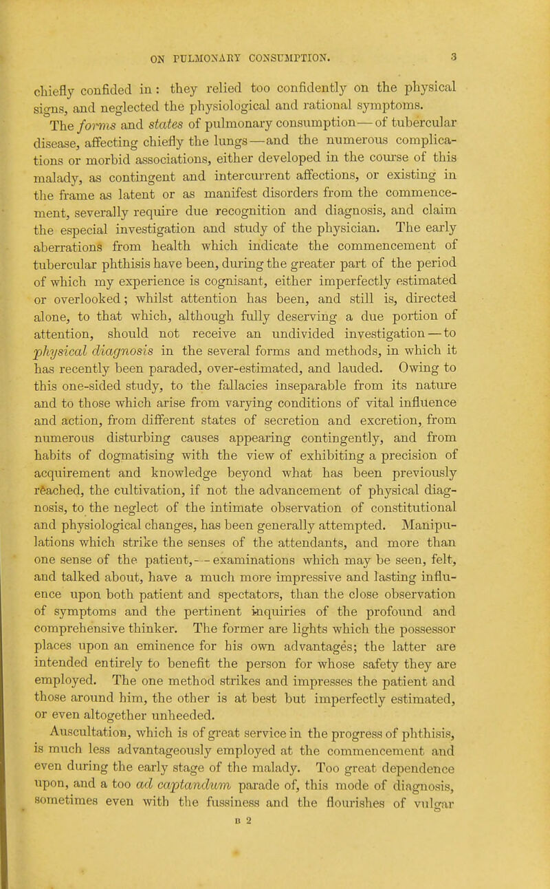 chiefly confided in: they relied too confidently on the physical sio-ns, and neglected the physiological and rational symptoms. The fomis and states of pulmonary consumption—of tubercular disease, affecting chiefly the lungs—and the numerous complica- tions or morbid associations, either developed in the coiu-se of this malady, as contingent and intercurrent affections, or existing in the frame as latent or as manifest disorders from the commence- ment, severally require due recognition and diagnosis, and claim the especial investigation and study of the physician. The early aberrations from health which indicate the commencement of tubercular phthisis have been, during the greater part of the period of which my experience is cognisant, either imperfectly estimated or overlooked; whilst attention has been, and still is, directed alone, to that which, although fully deserving a due portion of attention, should not receive an undivided investigation — to physiccd diagnosis in the several forms and methods, in which it has recently been paraded, over-estimated, and lauded. Owing to this one-sided study, to the fallacies inseparable from its nature and to those which arise from varying conditions of vital influence and action, from different states of secretion and excretion, from numerous disturbing causes appearing contingently, and from habits of dogmatising with the view of exhibiting a precision of acquirement and knowledge beyond what has been previously reached, the cultivation, if not the advancement of physical diag- nosis, to the neglect of the intimate observation of constitutional and physiological changes, has been generally attempted. Manipu- lations which strike the senses of the attendants, and more than one sense of the patient,- - examinations which may be seen, felt, and talked about, have a much more impressive and lasting influ- ence upon both patient and spectators, than the close observation of symptoms and the pertinent iiiquiries of the profound and comprehensive thinker. The former are lights which the possessor places upon an eminence for his own advantages; the latter are intended entirely to benefit the person for whose safety they are employed. The one method strikes and impresses the patient and those around him, the other is at best but imperfectly estimated, or even altogether unheeded. Auscultation, which is of great service in the progress of phthisis, is much less advantageously employed at the commencement and even during the early stage of the malady. Too great dependence upon, and a too ad captanduvi parade of, this mode of diagnosis, sometimes even with the fussiness and the flourishes of vulo-ar