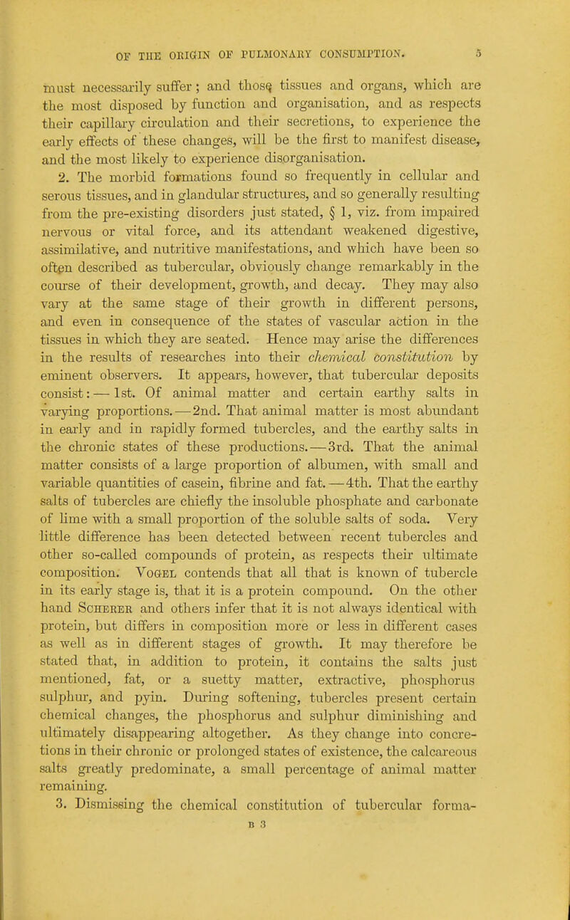 must necessarily suffer; and thos^ tissues and organs, wliich are the most disposed by function and organisation, and as resj^ects their capillary cii'culation and their secretions, to experience the early effects of these changes, will be the first to manifest disease, and tlie most likely to experience disorganisation. 2. The morbid formations found so frequently in cellular and serous tissues, and in glandidar structures, and so generally resulting from the pre-existing disorders just stated, § 1, viz. from impaired nervous or vital force, and its attendant weakened digestive, assimilative, and nutritive manifestations, and which have been so often described as tubercular, obviously change remarkably in the com-se of their development, growth, and decay. They may also vary at the same stage of their growth in different persons, and even in consequence of the states of vascular action in the tissues in which they are seated. Hence may arise the differences in the results of researches into their chemical constitution by eminent observers. It appears, however, that tubercular deposits consist:—1st. Of animal matter and certain earthy salts in varying proportions.—2nd. That animal matter is most abtmdant in eai-ly and in rapidly formed tubercles, and the earthy salts in the chronic states of these productions. — 3rd. That the animal matter consists of a large proportion of albumen, with small and variable quantities of casein, fibrine and fat.—4th. That the earthy salts of tubercles are chiefly the insoluble phosphate and carbonate of lime with a small proportion of the soluble salts of soda. Very little difference has been detected between recent tubercles and other so-called compounds of protein, as respects their ultimate composition. Vogel contends that all that is known of tubercle in its early stage is, that it is a protein compound. On the other hand Scherer and others infer that it is not always identical with protein, but differs in composition more or less in different cases as well as in different stages of growth. It may therefore be stated that, in addition to protein, it contains the salts just mentioned, fat, or a suetty matter, extractive, phosphorus sulphur, and pyin. During softening, tubercles present certain chemical changes, the phosphorus and sulphur diminishing and ultimately disappearing altogether. As they change into concre- tions in their chronic or prolonged states of existence, the calcareous salts greatly predominate, a small percentage of animal matter remaining. 3. Dismissing the chemical constitution of tubercular forma-