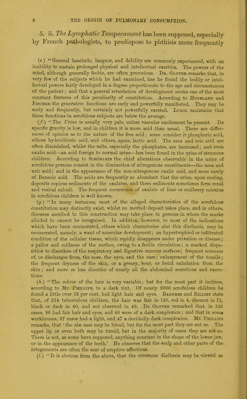 5. ii. The Lymphatic Temperament has been supposed, especially by French pathologists, to predispose to phthisis more frequently (e.)  General lassitude, languor, and debility are commonly experienced, with an inability to sustain prolonged physical and intellectual exertion. The powers of the mind, although generally feeble, are often precocious. Db. Gloveb remarks that, in very few of the subjects which he had examined, has he found the bodily or intel- lectual powers fairly developed in a degree proportionate to the age and circumstances of the patient; and that a general retardation of development seems one of the most constant features of this peculiarity of constitution. According to Hufeland and FiscHEB the generative functions are early and powerfully manifested. They may be early and frequently, but certainly not powerfully exerted. Lugol maintains that these functions in scrofulous subjects are below the average. (/.)  The Urine is usually very pale, imless vascular excitement be present. Its specific gravity is low, and in children it is more acid than usual. There are difier- ences of opinion as to the nature of the free acid; some consider it phosphoric acid, others hydrochloric acid, and others, again, lactic acid. The urea and uric acid are often diminished, whilst the salts, especially the phosphates, are increased; and even oxalic acid—an acid foreign to normal urine—has been found in the urine of strumous children. According to Schonxein the chief alterations observable in the urine of scrofulous persons consist in the diminution of nitrogenous constituents—the \irea and uric acid; and in the appearance of the non-nitrogenous oxalic acid, and more rarely of Benzoic acid. The acids are frequently so abimdant that the urine, upon cooling, deposits copious sediments of the oxalates, and these sediments sometimes form renal and vesical calculi. The frequent occurrence of oxalate of lime or mulberry calculus in scrofulous children is well known, (g.) In many instances, most of the alleged characteristics of the scrofulous constitution may distinctly exist, whilst no morbid • deposit takes place, and in others, diseases ascribed to this construction may take place in persons in whom the marks alluded to cannot be recognised. In addition, however, to most of the indications which have been enumerated, others which characterise also this diathesis, may be eniimerated, namely, a want of muscular development; an hypertrophied or infiltrated condition of the cellular tissue, which rapidly disappears under privation or disease; a paUor and coldness of the surface, owing to a feeble cu-culation ; a marked dispo- sition to disorders of the respiratory and digestive mucous surfaces; frequent soreness of, or discharges from, the nose, the eyes, and the ears; enlargement of the tonsils; the frequent dryness of the skin, or a greasy, feour, or foetid exhalation from the skin; and more or less disorder of nearly all the abdominal secretions and excre- tions. {h.)  The colour of the hair is very variable; but for the most part it inclines, according to Mr. Phillips, to a dark tint. Of nearly 9000 scrofulous children he found a little over 32 per cent, had light hair and eyes. Bakthbz and Eelliet state that, of 314 tuberculous children, the hair was fair in 160, red in 4, chesnut in 71, black or dark in 40, and not observed in 49. Dr. Glo^^k remarked that, in 126 eases, 86 had fair hair and eyes, and 40 were of a dark complexion ; and that in soma workhouses, 97 cases had a light, aUd 47 a decidedly dark complexion. Mr. Phillips remarks, that ' the alse nasi may be broad, but for the most part they are not so. The upper lip or even both may be tumid, but in the majority of cases they are not so. There is not, as some have supposed, anything constant in the shape of the lower jaw, or in the appearance of the teeth.' He observes that the s&dp and other parts of the integuments are often the seat of eniptive affections. (/.)  It is obvious from the above, that the strumous diathesis may be viewied as