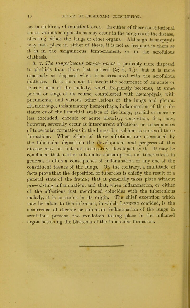 or, in children, of remittent fever. In either of these constitutional states various complications may occur in the progress of the disease, affecting either the lungs or other organs. Although haemoptysis may take place in either of these, it is not so frequent in them as it is in the sanguineous temperament, or in the scrofulous diathesis. 8. V. The sanguineous temperament is probably more disposed to phthisis than those last noticed (§§ 6, 7.); but it is more especially so disposed when it is associated with the scrofulous diathesis. It is then apt to favour the occurrence of an acute or febrile form of the malady, which frequently becomes, at some period or stage of its course, complicated with haemoptysis, with pneumonia, and various other lesions of the lungs and pleura. Hsemorrhage, inflammatory haemorrhage, inflammation of the sub- stance or of the bronchial stirface of the lungs, partial or more or less extended, chronic or acute pleurisy, congestion, &c., may, however, severally occur as intercurrent affections, or consequences of tubercular formations in the lungs, but seldom as causes of these formations. When either of these affections are occasioned by the tubercular deposition the development and progress of this disease may be, but not necessaHly, developed by it. It may be concluded that neither tubercular consumption, nor tuberculosis in general, is often a consequence of inflammation of any one of the constituent tissues of the lungs. On the contrary, a multitude of facts prove that the deposition of tubercles is chiefly the result of a general state of the frame; that it generally takes place without pre-existing inflammation, and that, when inflammation, or either of the affections just mentioned coincides with the tuberculous malady, it is posterior in its origin. The chief exception which may be taken to this inference, in which Laennec confided, is the occurrence of chronic or sub-acute inflammation of the lungs in scrofulous persons, the exudation taking place in the inflamed organ becoming the blastema of the tubercular formation.