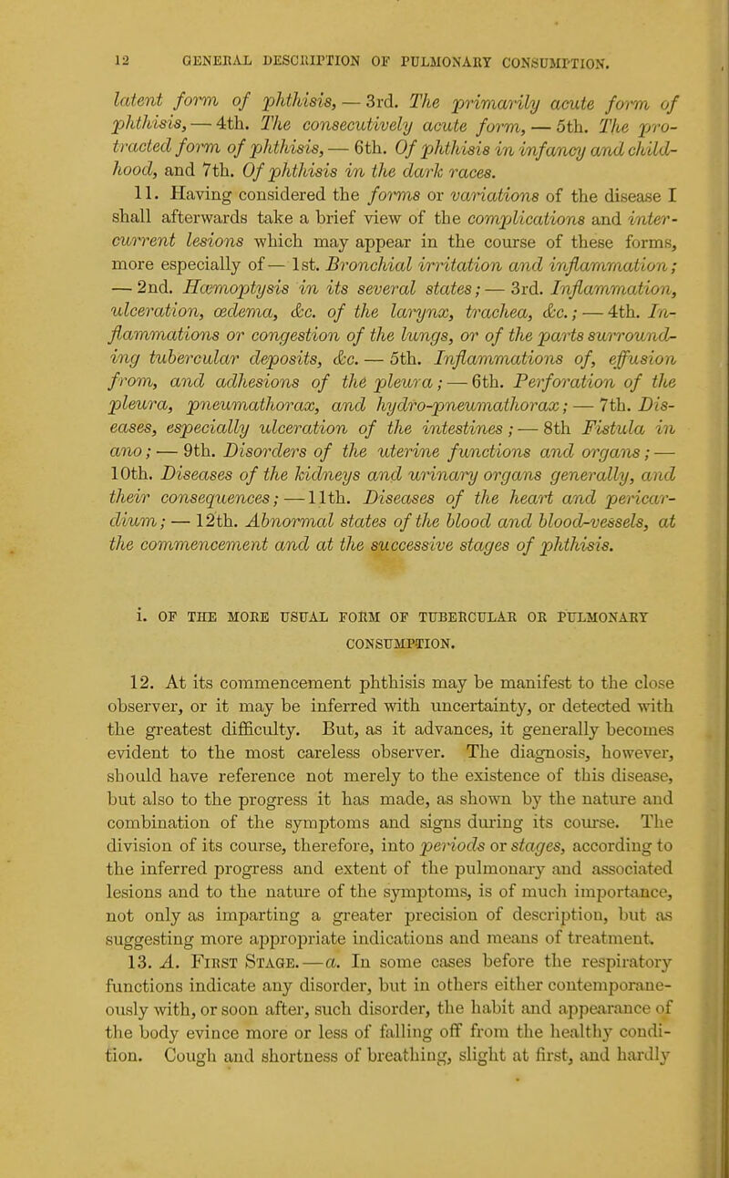 Icdent form of phthisis, — Srd. The primarily acute form of phthisis, — 4th. The consecutively acute form, — 5th. Tlie pro- tracted form of phthisis, — 6th. Of phthisis in infancy and child- hood, and 7th. Of phthisis in the dark races. 11. Having considered the forms or variations of the disease I shall afterwards take a brief view of the comjMcations and inter- cut^ent lesions which may appear in the course of these forms, more especially of— 1st. Bronchial irritation and inflammation; — 2nd. Hmmoptysis in its several states;—3rd. Inflammation, ulceration, oedema, &c. of the larynx, trachea, &c.; — 4th. In- flammations or congestion of the lungs, or of the parts surround- ing tubercular deposits, &c. — 5th. Inflammations of, effusion from, and adhesions of the pleura; — Gth. Perforation of the pleura, pneumathorax, and hydro-pneumathorax; — 7th. Dis- eases, especially ulceration of the intestines; — 8th Fistula in ano; — 9 th. Disorders of the uteri/ne functions and organs; — 10th. Diseases of the kidneys and urinary organs generally, and their consequences; — 11th. Diseases of the heart and pericar- dium; — 12th. Abnormal states of the blood and blood-vessels, at the commencement and at the successive stages of phthisis. i. OF TKE MOEE USUAL FORM OF TUBEHCULAR OR PULMONARY CONSUMPTION. 12. At its commencement phthisis may be manifest to the close observer, or it may be inferred with uncertainty, or detected with the greatest difl&culty. But, as it advances, it generally becomes evident to the most careless observer. The diagnosis, however, should have reference not merely to the existence of this disease, but also to the progress it has made, as shown by the nature and combination of the symptoms and signs during its course. The division of its course, therefore, into periods or stages, according to the inferred progress and extent of the pulmonary and associated lesions and to the nature of the symptoms, is of much importance, not only as imparting a gx'eater precision of description, but as suggesting more appropriate indications and means of treatment. 13. A. First Stage.—a. In some cases before the respiratory functions indicate any disorder, but in others either contemporane- ously with, or soon after, such disorder, the habit and appearance of the body evince more or less of falling off from the healthy condi- tion. Cough and shortness of breathing, slight at first, and hardly