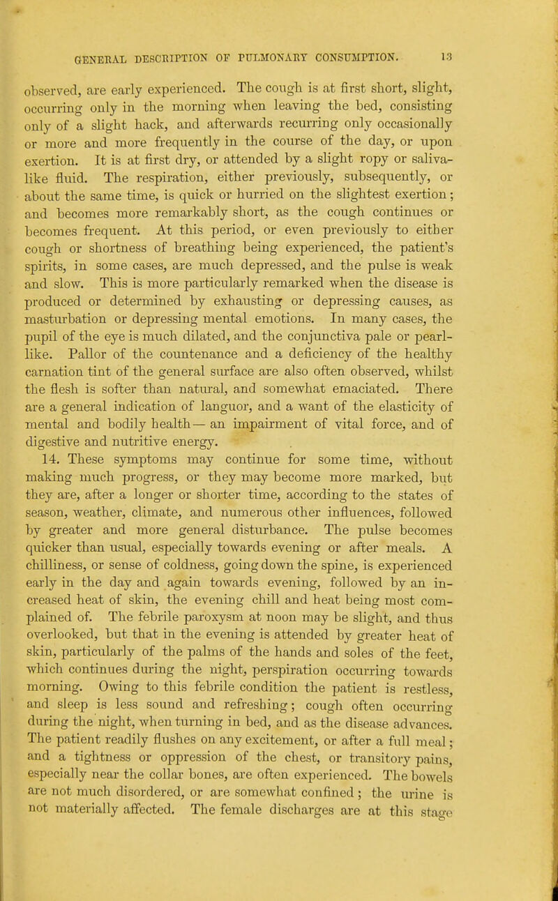 observed, are early experienced. The cough is at first short, slight, occurring only in the morning when leaving the bed, consisting only of a slight hack, and afterwards recm-ring only occasionally or more and more frequently in the course of the day, or upon exertion. It is at first dry, or attended by a slight ropy or saliva- like fluid. The respiration, either previously, subsequently, or about the same time, is quick or hurried on the slightest exertion; and becomes more remarkably short, as the cough continues or becomes frequent. At this period, or even previously to either cough or shortness of breathing being experienced, the patient's spirits, in some cases, are much depressed, and the pulse is weak and slow. This is more particularly remarked when the disease is produced or determined by exhausting or depressing causes, as masturbation or depressing mental emotions. In many cases, the pupil of the eye is much dilated, and the conjunctiva pale or pearl- like. Pallor of the countenance and a deficiency of the healthy carnation tint of the general surface are also often observed, whilst the flesh is softer than natural, and somewhat emaciated. There are a general indication of languor, and a want of the elasticity of mental and bodily health — an impairment of vital force, and of digestive and nutritive energy. 14, These symptoms may continue for some time, without making much progress, or they may become more marked, but they are, after a longer or shorter time, according to the states of season, weather, climate, and numerous other influences, followed by greater and more general disturbance. The pulse becomes quicker than usual, especially towards evening or after meals. A chilliness, or sense of coldness, going down the spine, is experienced eai'ly in the day and again towards evening, followed by an in- creased heat of skin, the evening chill and heat being most com- plained of. The febrile paroxysm at noon may be slight, and thus overlooked, but that in the evening is attended by greater heat of skin, particularly of the palms of the hands and soles of the feet, which continues during the night, perspiration occurring towards morning. Owing to this febrile condition the patient is restless, and sleep is less sound and refreshing; cough often occurring during the night, when turning in bed, and as the disease advances. The patient readily flushes on any excitement, or after a full meal; and a tightness or oppression of the chest, or transitory pains, especially near the collar bones, are often experienced. The bowels are not much disordered, or are somewhat confined ; the urine is not materially affected. The female discharges are at this stao-e