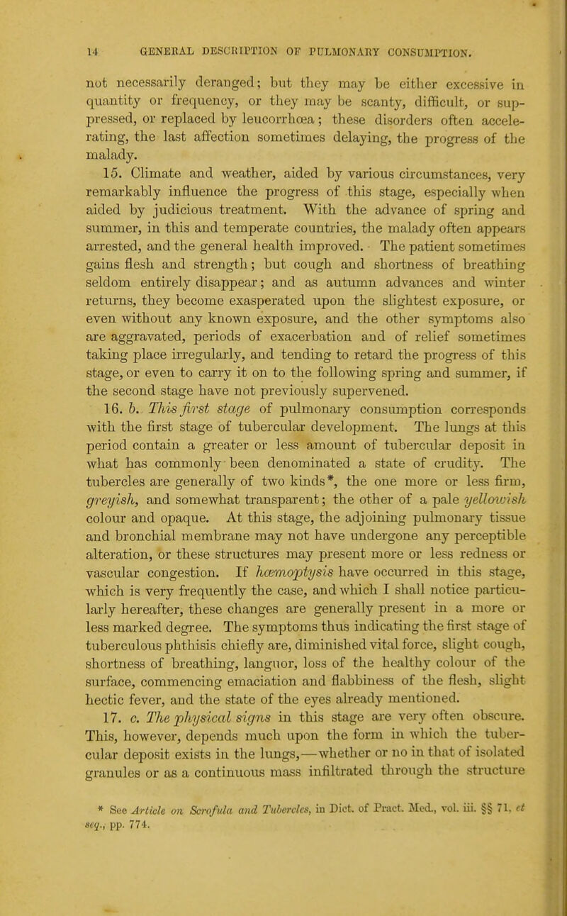 not necessarily deranged; but they may be either excessive iu quantity or frequency, or they may be scanty, difficult, or sup- pressed, or replaced by leucorrhoea; these disorders often accele- rating, the last affection sometimes delaying, the progress of the malady. 15. Climate and weather, aided by various circumstances, very remarkably influence the progress of this stage, especially when aided by judicious treatment. With the advance of spring and summer, in this and temperate countries, the malady often appears arrested, and the general health improved. The patient sometimes gains flesh and strength; but cough and shortness of breathing seldom entirely disappear; and as autumn advances and winter returns, they become exasperated upon the slightest exposure, or even without any known exposure, and the other symptoms also are aggravated, periods of exacerbation and of relief sometimes taking place irregularly, and tending to retard the progress of this stage, or even to carry it on to the following spring and summer, if the second stage have not previously supervened. 16. b. This first stage of pulmonary consumption corresponds with the first stage of tubercular development. The lungs at this period contain a greater or less amount of tubercular deposit in what has commonly been denominated a state of crudity. The tubercles are generally of two kinds*, the one more or less firm, greyish, and somewhat transparent; the other of a pale yelloivish colour and opaque. At this stage, the adjoining pulmonary tissue and bronchial membrane may not have undergone any perceptible alteration, or these structures may present more or less redness or vascular congestion. If hcemojotysis have occurred in this stage, which is very frequently the case, and which I shall notice particu- larly hereafter, these changes are generally present in a more or less marked degree. The symptoms thus indicating the first stage of tuberculous phthisis chiefly are, diminished vital force, slight cough, shortness of breathing, languor, loss of the healthy colour of the surface, commencing emaciation and flabbiness of the flesh, slight hectic fever, and the state of the eyes already mentioned. 17. c. The physical signs in this stage are very often obscure. This, however, depends much upon the form in which the tuber- cular deposit exists in the lungs,—whether or no in that of isolated granules or as a continuous mass infiltrated through the structure * See Article on Scrofula and Tubercles, in Diet, of Pmct. Mod., vol. iii. §§ 71. ct aeq., pp. 774.