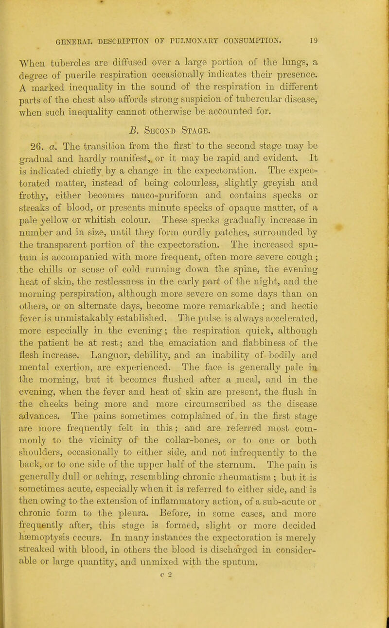 When tubercles are diffused over a, large portion of the lungs, a degree of puerile respiration occasionally indicates then- presence. A marked inequality in the sound of the respiration in different parts of the chest also affords strong suspicion of tubercular disease, when such inequality cannot otherwise be accounted for. B. Second Stage. 26. a. The transition from the first' to the second stage may be gradual and hardly manifest,, or it may be rapid and evident. It is indicated chiefly by a change in the expectoration. The expec- torated matter, instead of being colourless, slightly greyish and frothy, either becomes muco-puriform and contains specks or streaks of blood, or presents minute specks of opaque matter, of a pale yellow or whitish colour. These specks gradually increase in number and in size, until they form curdly patches, surrounded by the transparent portion of the expectoration. The increased spu- tum is accompanied with more frequent, often more severe cough; the chills or sense of cold running down the spine, the evening heat of skin, the restlessness in the early jDart of the night, and the morning perspiration, although more severe on some days than on others, or on alternate days, become more remarkable ; and hectic fever is unmistakably established. The pulse is always accelerated, more especially in the evening; the respiration quick, although the patient be at rest; and the. emaciation and flabbiness of the flesh increase. Languor, debility, and an inability of bodily and mental exertion, are experienced. The face is generally pale in the morning, but it becomes flushed after a mea], and in the evening, when the fever and heat of skin are present, the flush in the cheeks being more and more circumscribed as the disease advances. The pains sometimes complained of in the first stage are more frequently felt in this; and are referred most com- monly to the vicinity of the collar-bones, or to one or both shoulders, occasionally to either side, and not infrequently to the back, or to one side of the upper half of the sternum. The pain is generally dull or aching, resembling chronic rheumatism; but it is sometimes acute, especially when it is referred to either side, and is then owing to the extension of inflammatory action, of a sub-acute or chronic form to the pleura. Before, in some cases, and more frequently after, this stage is formed, slight or more decided haemoptysis occurs. In manj'instances the expectoration is merely streaked with blood, in others the blood is discharged in consider- able or large quantity, and unmixed with the sputum.