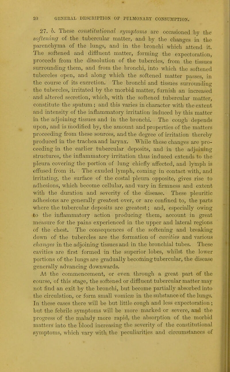 27. h. These constiiutional synvptoms are occasioned hy the softening of the tubercular matter, and by the changes in the parenchyma of the hmgs, and in the bronchi which attend it. The softened and diffluent matter, forming the expectoration, proceeds from the dissolution of the tubercles, from the tissues surrounding them, and from the bronchi, into which the softened tubercles open, and along which the softened matter passes, in the course of its excretion. The bronchi and tissues surrounding the tubercles, irritated by the morbid matter, furnish an increased and altered secretion, which, with the softened tubercular matter, constitute the sputum ; and this varies in character with the extent and intensity of the inflammatory irritation induced by this matter in the adjoining tissues and in the bronchi. The cough depends upon, and is modified by, the amount and properties of the matters proceeding from these sources, and the degree of irritation thereby produced in the trachea and larynx. While these changes are pro- ceeding in the earlier tubercular deposits, and in the adjoining structures, the inflammatory irritation thus induced extends to the pleura covering the portion of lung chiefly affected, and lymph is effused from it. The exuded lymph, coming in contact Avith, and irritating, the surface of the costal pleura opposite, gives rise to adhesions, which become cellular, and vary in firmness and extent with the duration and severity of the disease. These pleuritic adhesions are generally greatest over, or are confined to, the parts where the tubercular deposits are greatest; and, especially o-wing to the inflammatory action producing them, account in great measure for the pains experienced in the upper and lateral regions of the chest. The consequences of the softening and breaking down of the tubercles are the formation of cavities and various changes in the adjoining tissues and in the Ijronchial tubes. These cavities are first formed in the superior lobes, whilst the lower portions of the lungs are gradually becoming tubercular, the disease generally advancing downwards. At the commencement, or even through a great part of the course, of this stage, the softened or diffluent tubercular matter may not find an exit by the bronchi, but become partially absorbed into the circulation, or form small vomicae in the substance of the lungs. In these cases there will be but little cough and less expectoration; but the febrile symptoms will be more marked or severe, and the progress of tlie malady more rapid, the absorption of the morbid matters into the blood increasing the severity of the constitutional pymptoms, which vary with the peculiarities and circumstances of