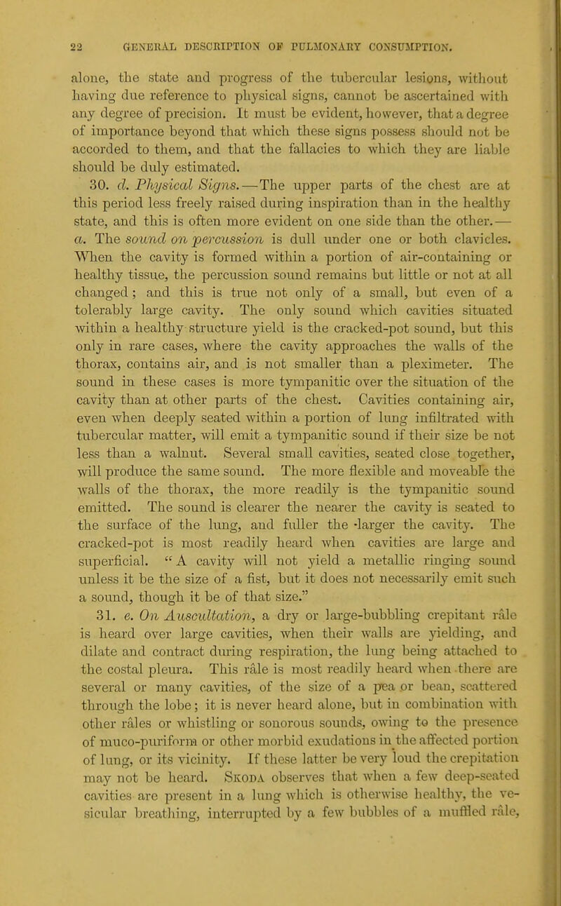 aloue, the state and progress of the tubercular lesions, Avithout having due reference to physical signs, cannot be ascertained with any degree of precision. It must be evident, however, that a degree of importance beyond that v^hich these signs possess should not be accorded to them, and that the fallacies to which they are liable should be duly estimated. 30. d. Physical Signs.—The upper parts of the chest are at this period less freely raised during inspiration than in the healthy state, and this is often more evident on one side than the other.— a. The sound on percussion is dull under one or both clavicles. VMaen the cavity is formed within a portion of air-containing or healthy tissue, the percussion sound remains but little or not at all changed ; and this is true not only of a small, but even of a tolerably large cavity. The only sound which cavities situated within a healthy structure yield is the cracked-pot sound, but this only in rare cases, where the cavity approaches the walls of the thorax, contains air, and is not smaller than a pleximeter. The sound in these cases is more tympanitic over the situation of the cavity than at other parts of the chest. Cavities containing air, even when deeply seated within a portion of lung infiltrated with ttibercular matter, will emit a tympanitic sound if their size be not less than a walnut. Several small cavities, seated close together, will produce the same sound. The more flexible and moveable the walls of the thorax, the more readily is the tympanitic sound emitted. The sound is clearer the nearer the cavity is seated to the surface of the lung, and fuller the -larger the cavity. The cracked-pot is most readily heard when cavities are large and superficial.  A cavity will not yield a metallic ringing soxmd tmless it be the size of a fist, but it does not necessarily emit such a sound, though it be of that size. 31. e. On Auscultation, a dry or large-bubbling crepitant rale is heard over large cavities, when their walls are yielding, and dilate and contract during respiration, the lung being attached to the costal pleura. This rale is most readily heard when there are several or many cavities, of the size of a pea or bean, scattered through the lobe; it is never heard alone, but in combination with other rales or whistling or sonorous sounds, owing to the presence of muco-puriform or other morbid exudations in the affected portion of lung, or its vicinity. If these latter be very loud the crepitation may not be heard. Skoda observes that wheu a few deep-seated cavities are present in a lung which is otherwise healthy, the ve- sicular breathing, interrupted by a few bubbles of a muffled rale, I