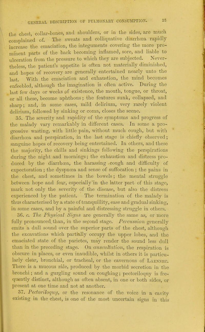 the chest, collar-bones, and shoulders, or in the sides, are much complained of. The sweats and colliquative diarrhoea rapidly increase the emaciation, the integuments covering the more pro- minent pai-ts of the back becoming inflamed, sore, and liable to idceration from the pressure to which they are subjected. Never- theless, the patient's appetite is often not materially diminished, and hopes of recovery are generally entertained nearly unto the last. With the emaciation and exhaustion, the mind becomes enfeebled, although the imagination is often active. During the last few days or weeks of existence, the mouth, tongue, or throat, or all these, become aphthous; the features sunk, collapsed, and sharp; and, in some cases, mild delirium, very rarely violent delirium, followed by sinking or coma, closes the scene. 35. The severity and rapidity of the symptoms and progress of the malady vary remarkably in different cases. In some a pro- gressive wasting, with little pain, without much cough, but with diarrhoea and perspiration, in the last stage is chiefly observed; sanguine hopes of recovery being entertained. In others, and these the majority, the chills and sinkings following the perspirations during the night and mornings; the exhaustion and distress pro- duced by the diarrhoea, the harassing cough and difficulty of expectoration ; the dyspnoea and sense of suffocation ; the pains in the chest, and sometimes in the bowels; the mental struggle between hope and fear, especially in the latter part of this stage, mark not only the severity of the disease, but also the distress experienced by the patient. The termination of the malady is thus characterised by a state of tranquillity, ease and gradual sinking, in some cases, and by a painful and distressing struggle in others. 36. c. The Physical Signs are generally the same as, or more fully pronounced than, in the second stage. Percussion generally emits a dull sound over the superior parts of the chest, although the excavations which partially occupy the upper lobes, and the emaciated state of the parietes, may render the sound less dull than in the preceding stage. On auscultation, the respiration is obscure in places, or even inaudible, whilst in others it is particu- larly clear, bronchial, or tracheal, or the cavei-nous of Laennec. There is a mucous rale, produced by the morbid secretion in the bronchi; and a gurgling sound on coughing; pectoriloquy is fre- quently distinct, although as often absent, in one or both sides, or present at one time and not at another. 37. Pectoriloquy, or the resonance of the voice in a cavity existing in the chest, is one of the most uncertain signs in this