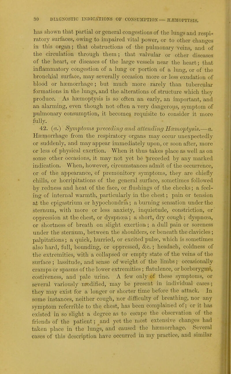 has shown that partial or general congestions of the lungs and respi- ratory surfaces, owing to impaired vital power, or to other changes in this organ; that obstructions of the pulmonary veins, and of the circulation through them; that valvular or other diseases of the heart, or diseases of the large vessels near the heart; that inflammatory congestion of a lung or portion of a lung, or of the bronchial sui-face, may severally occasion more or less exudation of blood or haemorrhage; but much more rarely than tubercular formations in the lungs, and the alterations of structure which they produce. As haemoptysis is so often an early, an important, and an alarming, even though not often a very dangerous, symptom of pulmonary consumption, it becomes requisite to consider it more fully. 42. (a.) Symptovis preceding and attendmg Hceniopty sis.— a. Hasmorrhage from the respiratory organs may occui- unexpectedly or suddenly, and may appear immediately upon, or soon after, more or less of physical exertion. When it thus takes place as well as on some other occasions, it may not yet be preceded by any mai'ked indication. When, however, circumstances admit of the occurrence, or of the appearance, of premonitory symptoms, they are chiefly chills, or horripitations of the general surface, sometimes followed by redness and heat of the face, or flushings of the cheeks; a feel- ing of internal warmth, particularly in the chest; pain or tension at the epigastrium or hypochondria; a burning sensation under the sternum, with more or less anxiety, inquietude, constriction, or oppression at the chest, or dyspnoea; a short, dry cough; dyspnoea, or shortness of breath on slight exertion; a dull pain or soreness under the sternum, between the shoulders, or beneath the clavicles; palpitations; a quick, hurried, or excited pulse, which is sometimes also hard, full, bounding, or oppressed, &c.; headach, coldness of the extremities, with a collapsed or empty state of the veins of the surface ; lassitude, and sense of weight of the limbs; occasionally cramps or spasius of the lower extremities; flatulence, or borborygini, costiveness, and pale urine. A few only of these symptoms, or several variously m-odified, may be present in individual cases; they may exist for a longer or shorter time before the attack. In some instances, neither cough, nor difficulty of breathing, nor any symptom referrible to the chest, has been complained of; or it has existed in so slight a degree as to escape the observation of the friends of the patient; and yet the Uiost extensive changes had taken place in the lungs, and caused the htcmorrhage. Several cases of this description have occurred in my practice, and similar